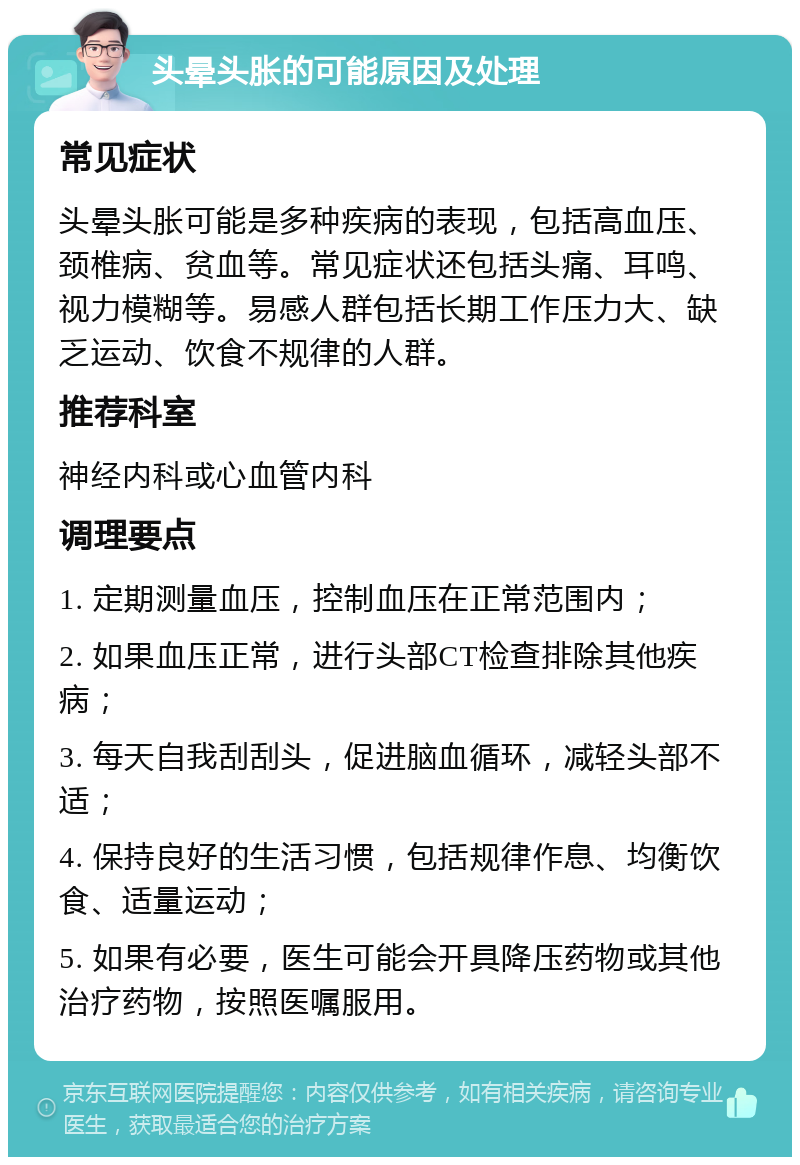 头晕头胀的可能原因及处理 常见症状 头晕头胀可能是多种疾病的表现，包括高血压、颈椎病、贫血等。常见症状还包括头痛、耳鸣、视力模糊等。易感人群包括长期工作压力大、缺乏运动、饮食不规律的人群。 推荐科室 神经内科或心血管内科 调理要点 1. 定期测量血压，控制血压在正常范围内； 2. 如果血压正常，进行头部CT检查排除其他疾病； 3. 每天自我刮刮头，促进脑血循环，减轻头部不适； 4. 保持良好的生活习惯，包括规律作息、均衡饮食、适量运动； 5. 如果有必要，医生可能会开具降压药物或其他治疗药物，按照医嘱服用。