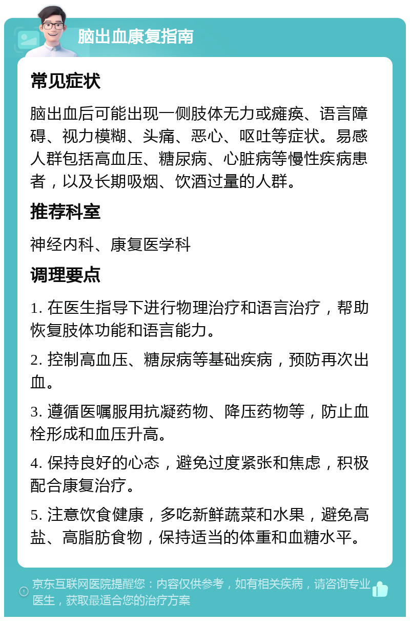 脑出血康复指南 常见症状 脑出血后可能出现一侧肢体无力或瘫痪、语言障碍、视力模糊、头痛、恶心、呕吐等症状。易感人群包括高血压、糖尿病、心脏病等慢性疾病患者，以及长期吸烟、饮酒过量的人群。 推荐科室 神经内科、康复医学科 调理要点 1. 在医生指导下进行物理治疗和语言治疗，帮助恢复肢体功能和语言能力。 2. 控制高血压、糖尿病等基础疾病，预防再次出血。 3. 遵循医嘱服用抗凝药物、降压药物等，防止血栓形成和血压升高。 4. 保持良好的心态，避免过度紧张和焦虑，积极配合康复治疗。 5. 注意饮食健康，多吃新鲜蔬菜和水果，避免高盐、高脂肪食物，保持适当的体重和血糖水平。