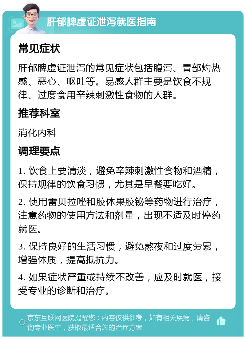 肝郁脾虚证泄泻就医指南 常见症状 肝郁脾虚证泄泻的常见症状包括腹泻、胃部灼热感、恶心、呕吐等。易感人群主要是饮食不规律、过度食用辛辣刺激性食物的人群。 推荐科室 消化内科 调理要点 1. 饮食上要清淡，避免辛辣刺激性食物和酒精，保持规律的饮食习惯，尤其是早餐要吃好。 2. 使用雷贝拉唑和胶体果胶铋等药物进行治疗，注意药物的使用方法和剂量，出现不适及时停药就医。 3. 保持良好的生活习惯，避免熬夜和过度劳累，增强体质，提高抵抗力。 4. 如果症状严重或持续不改善，应及时就医，接受专业的诊断和治疗。