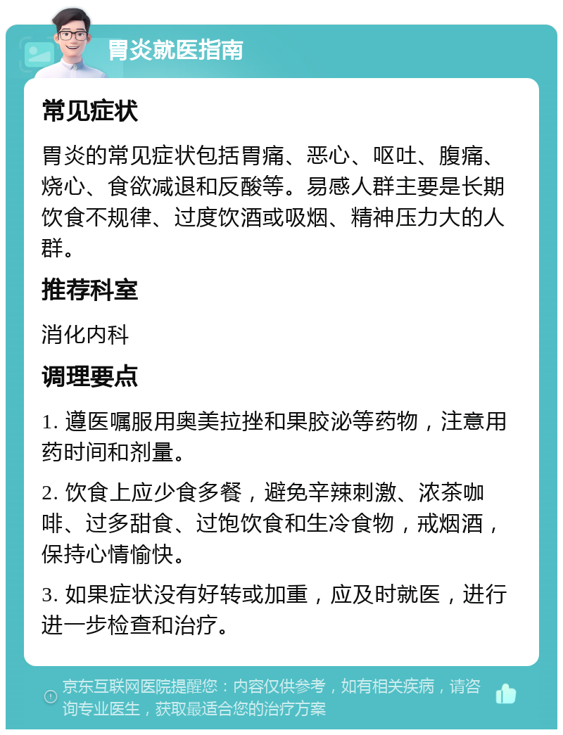 胃炎就医指南 常见症状 胃炎的常见症状包括胃痛、恶心、呕吐、腹痛、烧心、食欲减退和反酸等。易感人群主要是长期饮食不规律、过度饮酒或吸烟、精神压力大的人群。 推荐科室 消化内科 调理要点 1. 遵医嘱服用奥美拉挫和果胶泌等药物，注意用药时间和剂量。 2. 饮食上应少食多餐，避免辛辣刺激、浓茶咖啡、过多甜食、过饱饮食和生冷食物，戒烟酒，保持心情愉快。 3. 如果症状没有好转或加重，应及时就医，进行进一步检查和治疗。