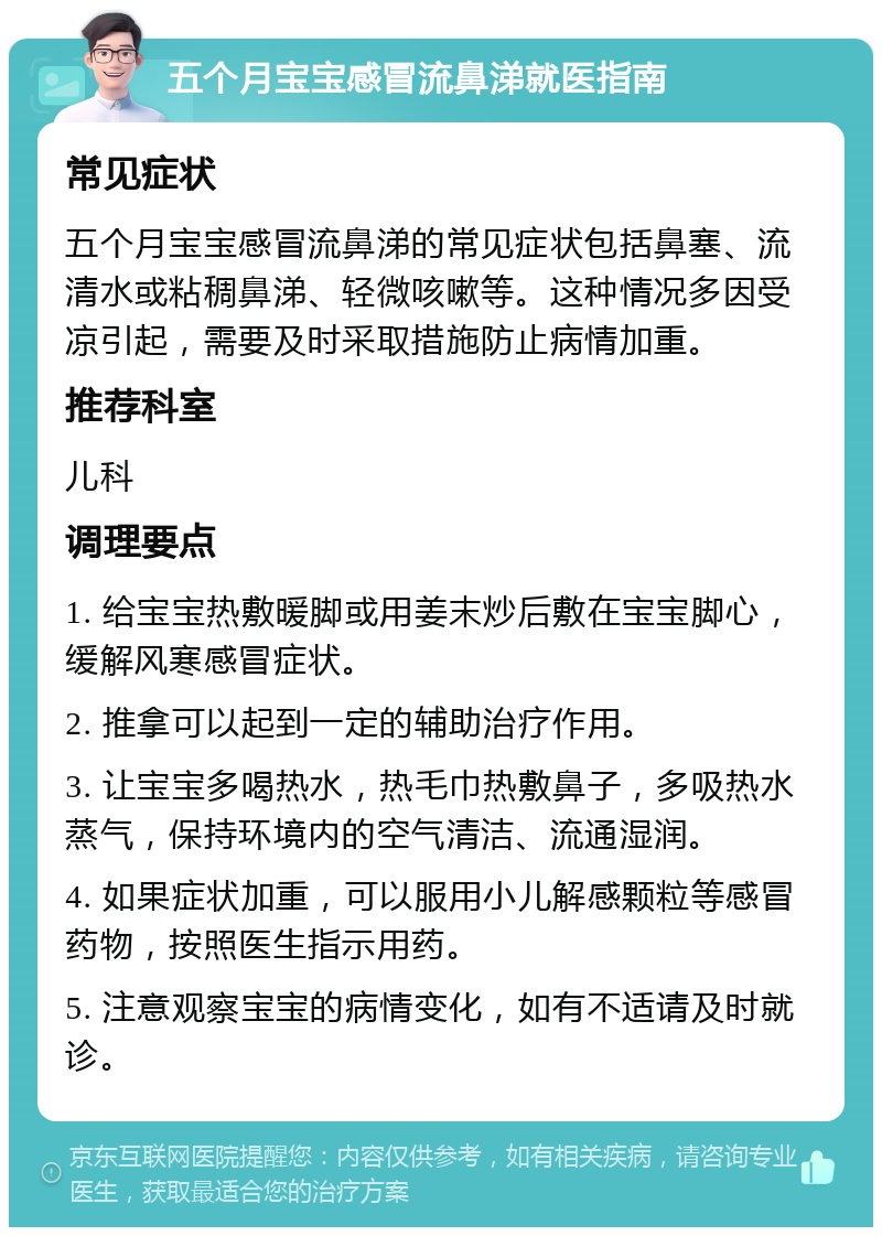 五个月宝宝感冒流鼻涕就医指南 常见症状 五个月宝宝感冒流鼻涕的常见症状包括鼻塞、流清水或粘稠鼻涕、轻微咳嗽等。这种情况多因受凉引起，需要及时采取措施防止病情加重。 推荐科室 儿科 调理要点 1. 给宝宝热敷暖脚或用姜末炒后敷在宝宝脚心，缓解风寒感冒症状。 2. 推拿可以起到一定的辅助治疗作用。 3. 让宝宝多喝热水，热毛巾热敷鼻子，多吸热水蒸气，保持环境内的空气清洁、流通湿润。 4. 如果症状加重，可以服用小儿解感颗粒等感冒药物，按照医生指示用药。 5. 注意观察宝宝的病情变化，如有不适请及时就诊。