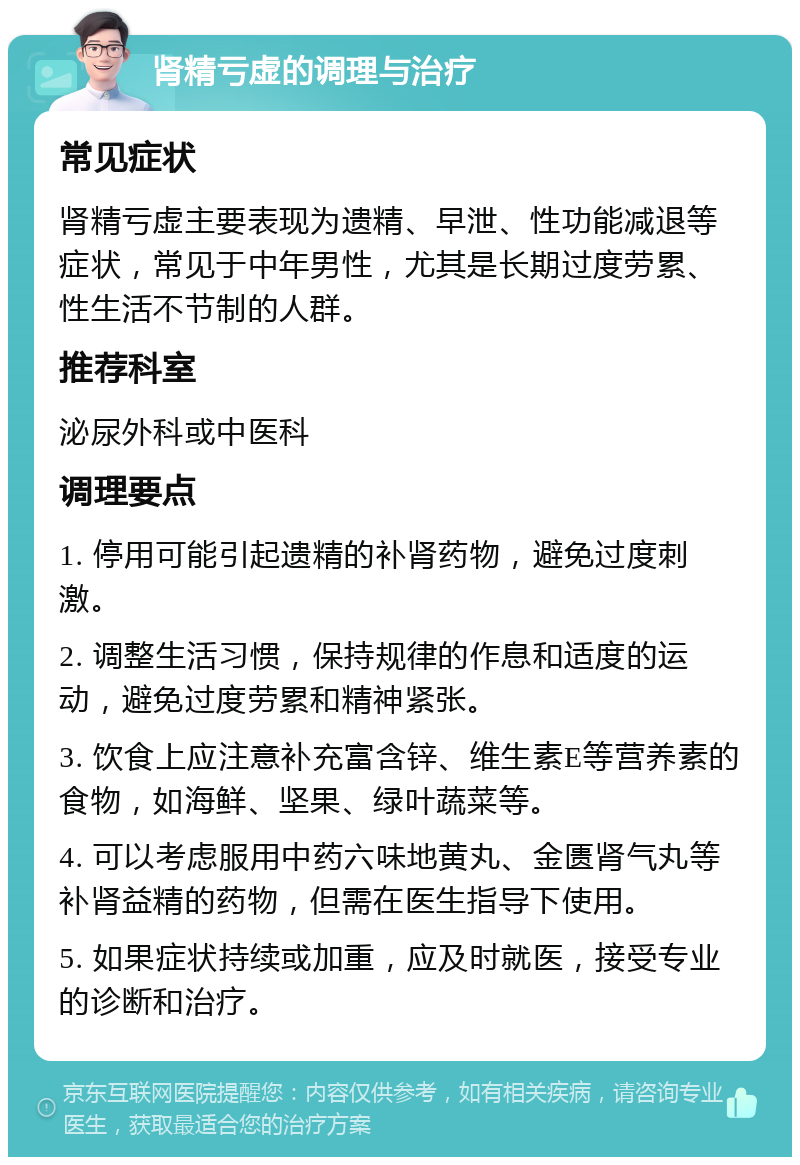 肾精亏虚的调理与治疗 常见症状 肾精亏虚主要表现为遗精、早泄、性功能减退等症状，常见于中年男性，尤其是长期过度劳累、性生活不节制的人群。 推荐科室 泌尿外科或中医科 调理要点 1. 停用可能引起遗精的补肾药物，避免过度刺激。 2. 调整生活习惯，保持规律的作息和适度的运动，避免过度劳累和精神紧张。 3. 饮食上应注意补充富含锌、维生素E等营养素的食物，如海鲜、坚果、绿叶蔬菜等。 4. 可以考虑服用中药六味地黄丸、金匮肾气丸等补肾益精的药物，但需在医生指导下使用。 5. 如果症状持续或加重，应及时就医，接受专业的诊断和治疗。