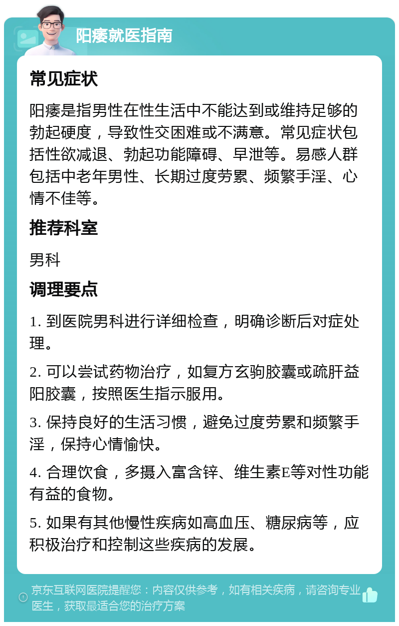 阳痿就医指南 常见症状 阳痿是指男性在性生活中不能达到或维持足够的勃起硬度，导致性交困难或不满意。常见症状包括性欲减退、勃起功能障碍、早泄等。易感人群包括中老年男性、长期过度劳累、频繁手淫、心情不佳等。 推荐科室 男科 调理要点 1. 到医院男科进行详细检查，明确诊断后对症处理。 2. 可以尝试药物治疗，如复方玄驹胶囊或疏肝益阳胶囊，按照医生指示服用。 3. 保持良好的生活习惯，避免过度劳累和频繁手淫，保持心情愉快。 4. 合理饮食，多摄入富含锌、维生素E等对性功能有益的食物。 5. 如果有其他慢性疾病如高血压、糖尿病等，应积极治疗和控制这些疾病的发展。