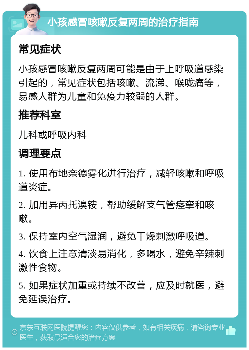 小孩感冒咳嗽反复两周的治疗指南 常见症状 小孩感冒咳嗽反复两周可能是由于上呼吸道感染引起的，常见症状包括咳嗽、流涕、喉咙痛等，易感人群为儿童和免疫力较弱的人群。 推荐科室 儿科或呼吸内科 调理要点 1. 使用布地奈德雾化进行治疗，减轻咳嗽和呼吸道炎症。 2. 加用异丙托溴铵，帮助缓解支气管痉挛和咳嗽。 3. 保持室内空气湿润，避免干燥刺激呼吸道。 4. 饮食上注意清淡易消化，多喝水，避免辛辣刺激性食物。 5. 如果症状加重或持续不改善，应及时就医，避免延误治疗。