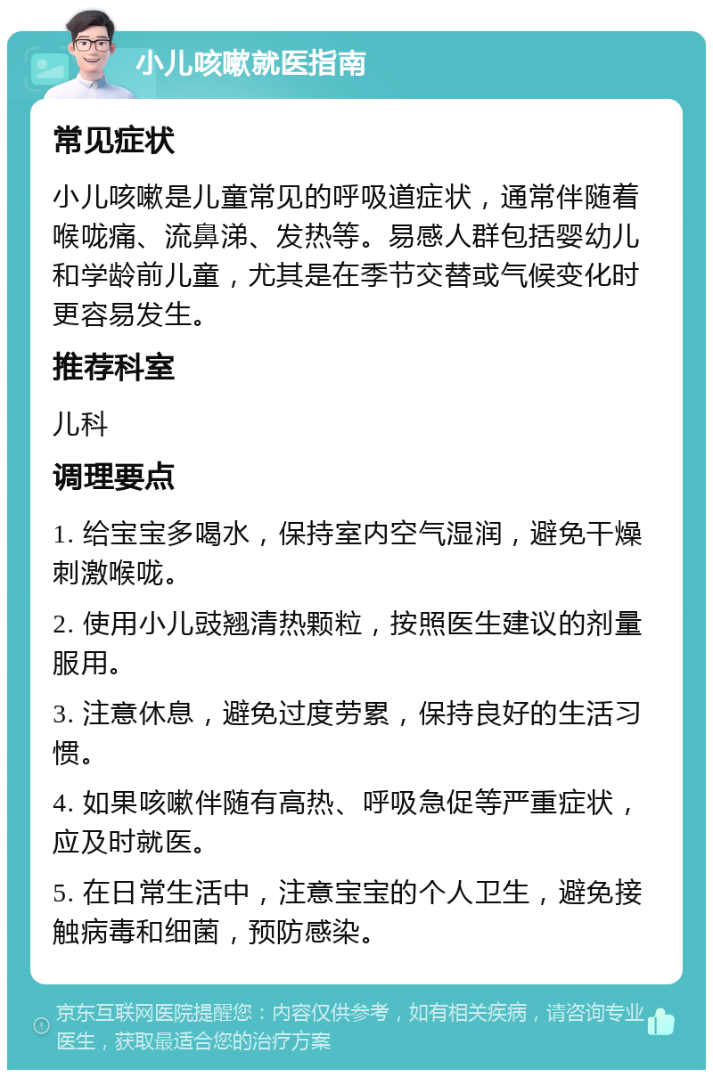 小儿咳嗽就医指南 常见症状 小儿咳嗽是儿童常见的呼吸道症状，通常伴随着喉咙痛、流鼻涕、发热等。易感人群包括婴幼儿和学龄前儿童，尤其是在季节交替或气候变化时更容易发生。 推荐科室 儿科 调理要点 1. 给宝宝多喝水，保持室内空气湿润，避免干燥刺激喉咙。 2. 使用小儿豉翘清热颗粒，按照医生建议的剂量服用。 3. 注意休息，避免过度劳累，保持良好的生活习惯。 4. 如果咳嗽伴随有高热、呼吸急促等严重症状，应及时就医。 5. 在日常生活中，注意宝宝的个人卫生，避免接触病毒和细菌，预防感染。