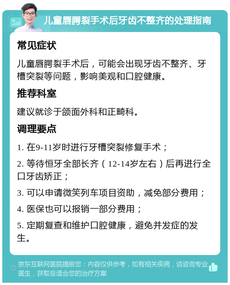 儿童唇腭裂手术后牙齿不整齐的处理指南 常见症状 儿童唇腭裂手术后，可能会出现牙齿不整齐、牙槽突裂等问题，影响美观和口腔健康。 推荐科室 建议就诊于颌面外科和正畸科。 调理要点 1. 在9-11岁时进行牙槽突裂修复手术； 2. 等待恒牙全部长齐（12-14岁左右）后再进行全口牙齿矫正； 3. 可以申请微笑列车项目资助，减免部分费用； 4. 医保也可以报销一部分费用； 5. 定期复查和维护口腔健康，避免并发症的发生。