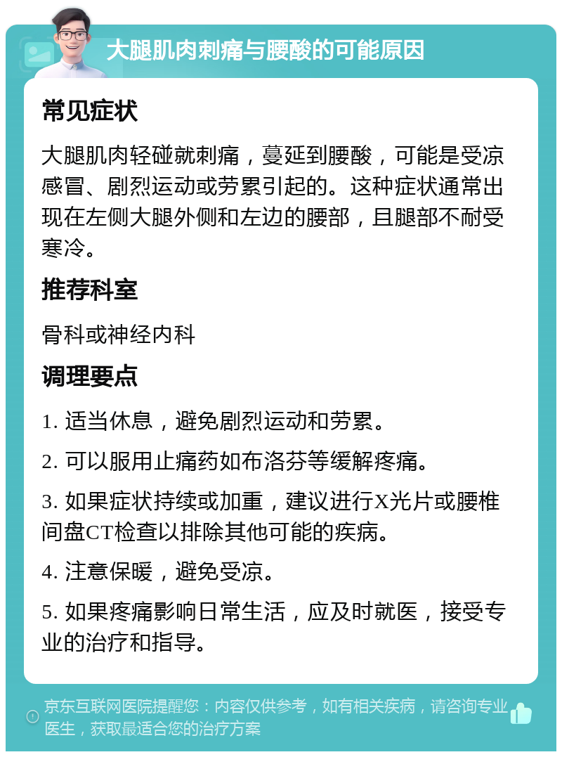 大腿肌肉刺痛与腰酸的可能原因 常见症状 大腿肌肉轻碰就刺痛，蔓延到腰酸，可能是受凉感冒、剧烈运动或劳累引起的。这种症状通常出现在左侧大腿外侧和左边的腰部，且腿部不耐受寒冷。 推荐科室 骨科或神经内科 调理要点 1. 适当休息，避免剧烈运动和劳累。 2. 可以服用止痛药如布洛芬等缓解疼痛。 3. 如果症状持续或加重，建议进行X光片或腰椎间盘CT检查以排除其他可能的疾病。 4. 注意保暖，避免受凉。 5. 如果疼痛影响日常生活，应及时就医，接受专业的治疗和指导。