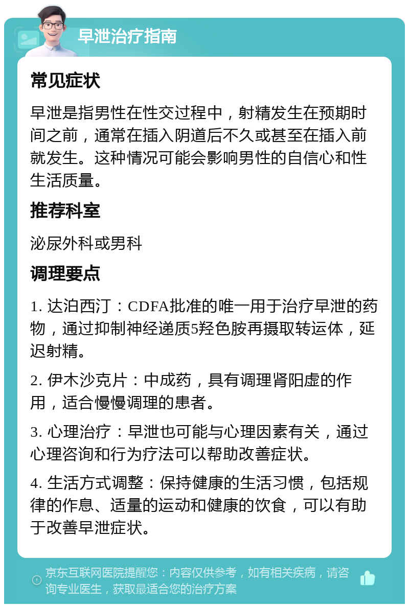 早泄治疗指南 常见症状 早泄是指男性在性交过程中，射精发生在预期时间之前，通常在插入阴道后不久或甚至在插入前就发生。这种情况可能会影响男性的自信心和性生活质量。 推荐科室 泌尿外科或男科 调理要点 1. 达泊西汀：CDFA批准的唯一用于治疗早泄的药物，通过抑制神经递质5羟色胺再摄取转运体，延迟射精。 2. 伊木沙克片：中成药，具有调理肾阳虚的作用，适合慢慢调理的患者。 3. 心理治疗：早泄也可能与心理因素有关，通过心理咨询和行为疗法可以帮助改善症状。 4. 生活方式调整：保持健康的生活习惯，包括规律的作息、适量的运动和健康的饮食，可以有助于改善早泄症状。