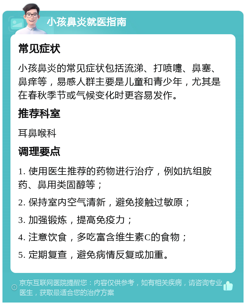 小孩鼻炎就医指南 常见症状 小孩鼻炎的常见症状包括流涕、打喷嚏、鼻塞、鼻痒等，易感人群主要是儿童和青少年，尤其是在春秋季节或气候变化时更容易发作。 推荐科室 耳鼻喉科 调理要点 1. 使用医生推荐的药物进行治疗，例如抗组胺药、鼻用类固醇等； 2. 保持室内空气清新，避免接触过敏原； 3. 加强锻炼，提高免疫力； 4. 注意饮食，多吃富含维生素C的食物； 5. 定期复查，避免病情反复或加重。