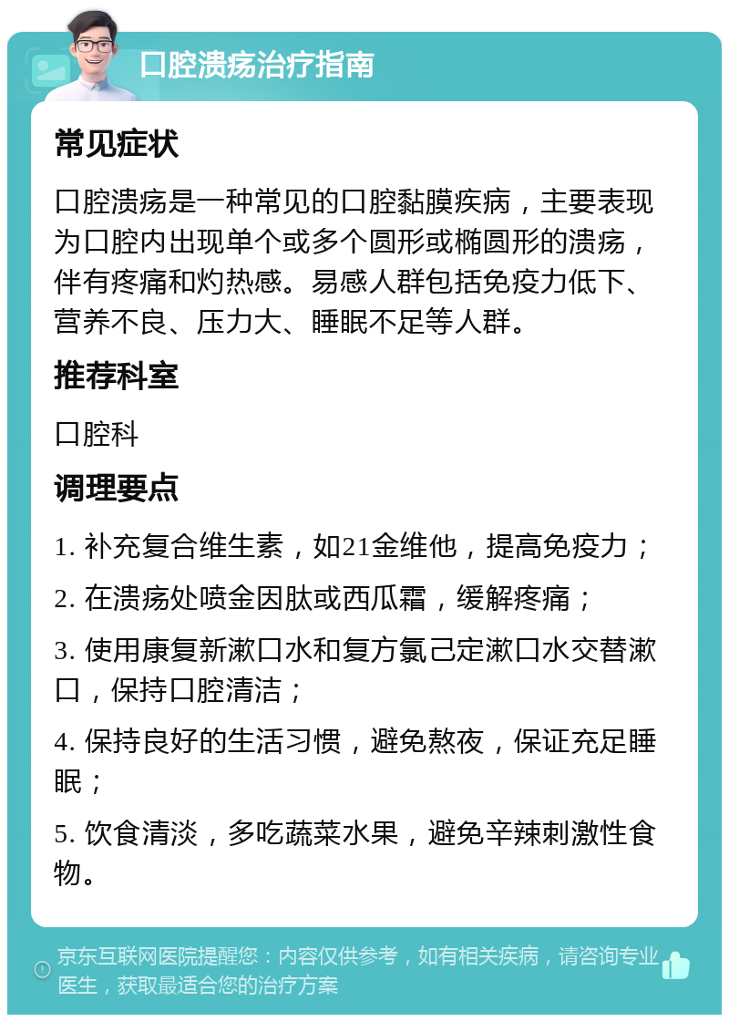 口腔溃疡治疗指南 常见症状 口腔溃疡是一种常见的口腔黏膜疾病，主要表现为口腔内出现单个或多个圆形或椭圆形的溃疡，伴有疼痛和灼热感。易感人群包括免疫力低下、营养不良、压力大、睡眠不足等人群。 推荐科室 口腔科 调理要点 1. 补充复合维生素，如21金维他，提高免疫力； 2. 在溃疡处喷金因肽或西瓜霜，缓解疼痛； 3. 使用康复新漱口水和复方氯己定漱口水交替漱口，保持口腔清洁； 4. 保持良好的生活习惯，避免熬夜，保证充足睡眠； 5. 饮食清淡，多吃蔬菜水果，避免辛辣刺激性食物。