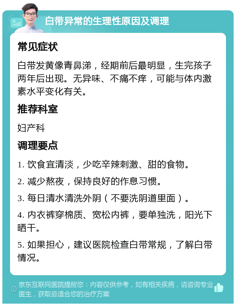 白带异常的生理性原因及调理 常见症状 白带发黄像青鼻涕，经期前后最明显，生完孩子两年后出现。无异味、不痛不痒，可能与体内激素水平变化有关。 推荐科室 妇产科 调理要点 1. 饮食宜清淡，少吃辛辣刺激、甜的食物。 2. 减少熬夜，保持良好的作息习惯。 3. 每日清水清洗外阴（不要洗阴道里面）。 4. 内衣裤穿棉质、宽松内裤，要单独洗，阳光下晒干。 5. 如果担心，建议医院检查白带常规，了解白带情况。