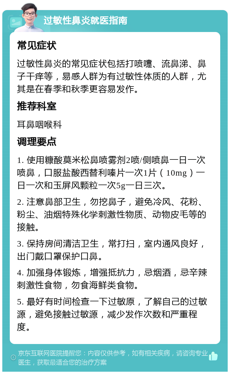 过敏性鼻炎就医指南 常见症状 过敏性鼻炎的常见症状包括打喷嚏、流鼻涕、鼻子干痒等，易感人群为有过敏性体质的人群，尤其是在春季和秋季更容易发作。 推荐科室 耳鼻咽喉科 调理要点 1. 使用糠酸莫米松鼻喷雾剂2喷/侧喷鼻一日一次喷鼻，口服盐酸西替利嗪片一次1片（10mg）一日一次和玉屏风颗粒一次5g一日三次。 2. 注意鼻部卫生，勿挖鼻子，避免冷风、花粉、粉尘、油烟特殊化学刺激性物质、动物皮毛等的接触。 3. 保持房间清洁卫生，常打扫，室内通风良好，出门戴口罩保护口鼻。 4. 加强身体锻炼，增强抵抗力，忌烟酒，忌辛辣刺激性食物，勿食海鲜类食物。 5. 最好有时间检查一下过敏原，了解自己的过敏源，避免接触过敏源，减少发作次数和严重程度。