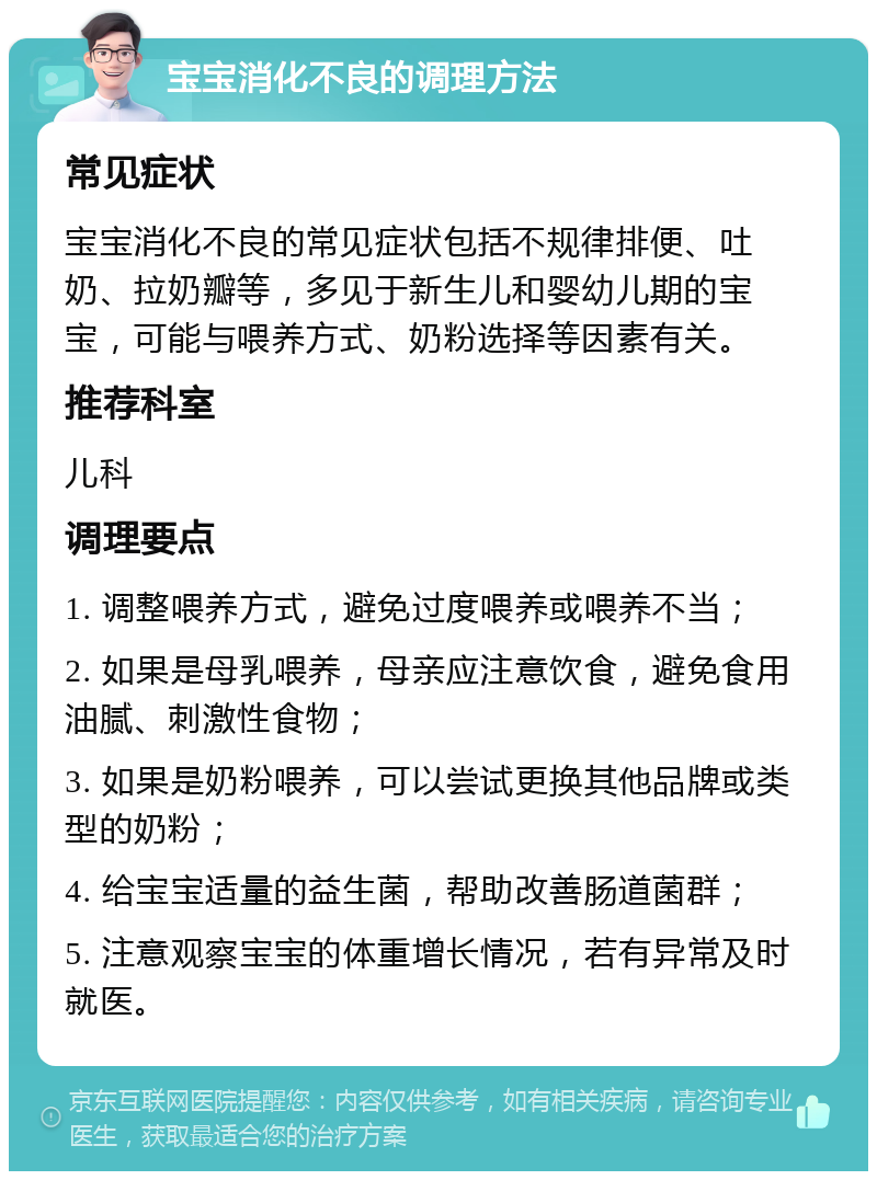 宝宝消化不良的调理方法 常见症状 宝宝消化不良的常见症状包括不规律排便、吐奶、拉奶瓣等，多见于新生儿和婴幼儿期的宝宝，可能与喂养方式、奶粉选择等因素有关。 推荐科室 儿科 调理要点 1. 调整喂养方式，避免过度喂养或喂养不当； 2. 如果是母乳喂养，母亲应注意饮食，避免食用油腻、刺激性食物； 3. 如果是奶粉喂养，可以尝试更换其他品牌或类型的奶粉； 4. 给宝宝适量的益生菌，帮助改善肠道菌群； 5. 注意观察宝宝的体重增长情况，若有异常及时就医。