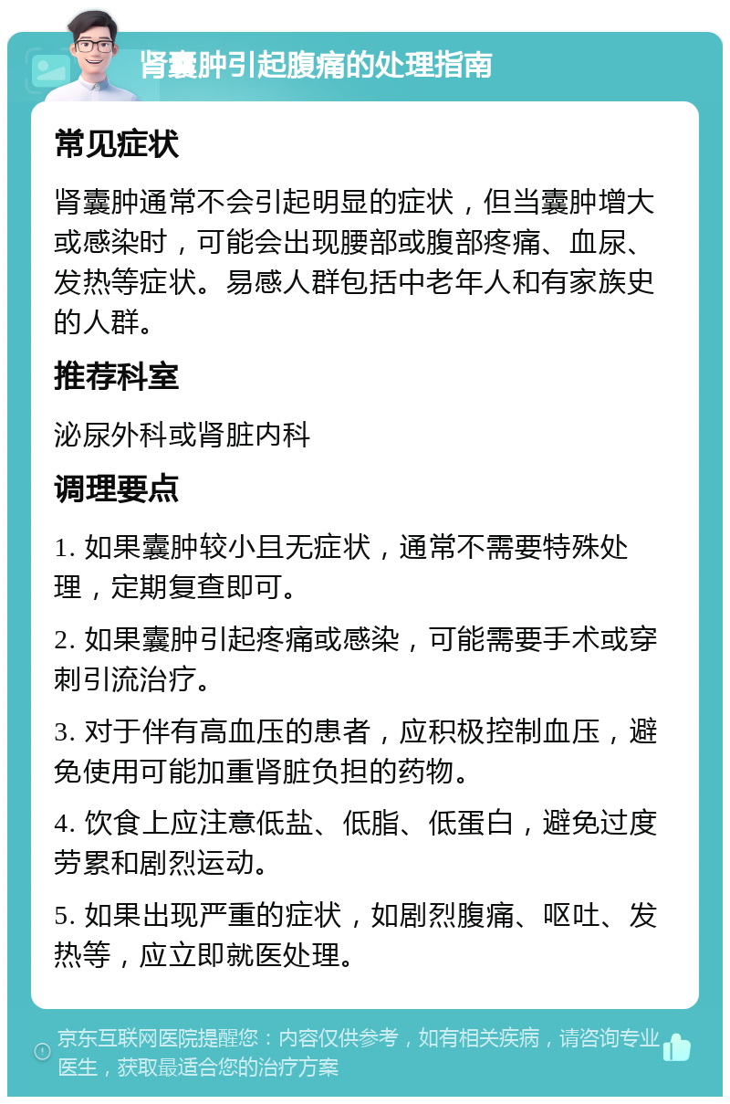 肾囊肿引起腹痛的处理指南 常见症状 肾囊肿通常不会引起明显的症状，但当囊肿增大或感染时，可能会出现腰部或腹部疼痛、血尿、发热等症状。易感人群包括中老年人和有家族史的人群。 推荐科室 泌尿外科或肾脏内科 调理要点 1. 如果囊肿较小且无症状，通常不需要特殊处理，定期复查即可。 2. 如果囊肿引起疼痛或感染，可能需要手术或穿刺引流治疗。 3. 对于伴有高血压的患者，应积极控制血压，避免使用可能加重肾脏负担的药物。 4. 饮食上应注意低盐、低脂、低蛋白，避免过度劳累和剧烈运动。 5. 如果出现严重的症状，如剧烈腹痛、呕吐、发热等，应立即就医处理。