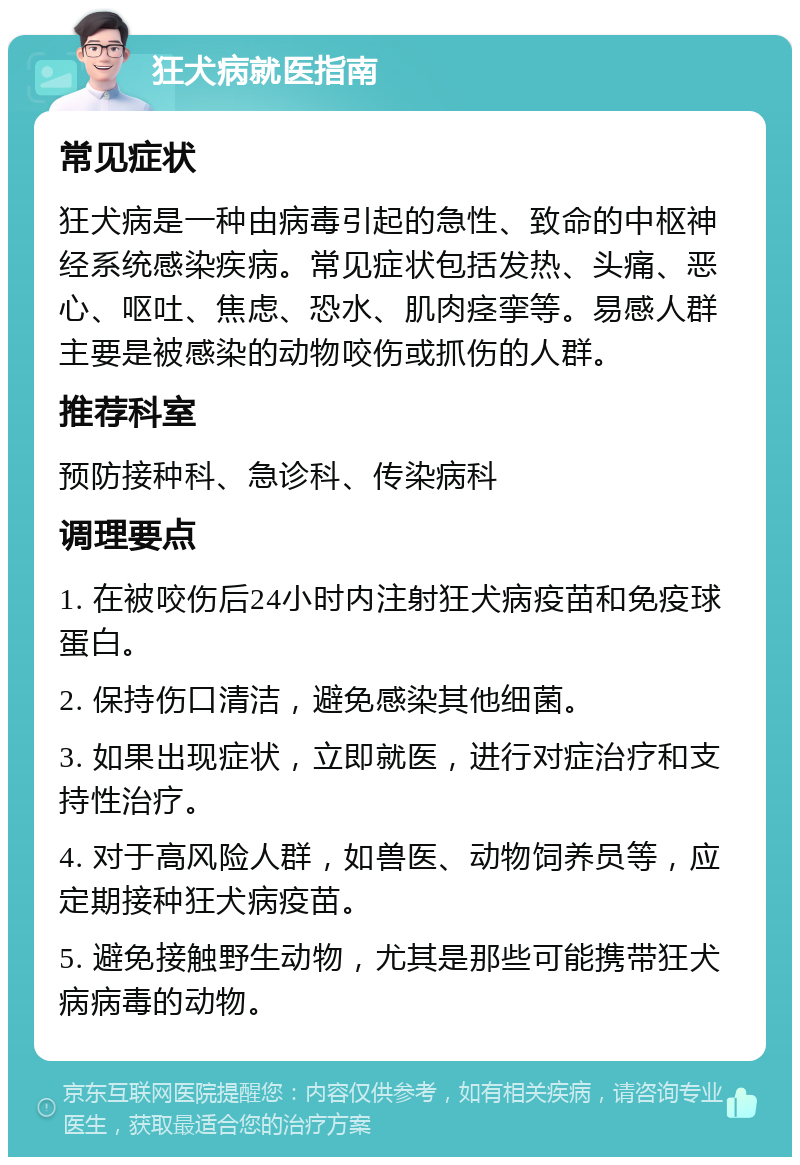 狂犬病就医指南 常见症状 狂犬病是一种由病毒引起的急性、致命的中枢神经系统感染疾病。常见症状包括发热、头痛、恶心、呕吐、焦虑、恐水、肌肉痉挛等。易感人群主要是被感染的动物咬伤或抓伤的人群。 推荐科室 预防接种科、急诊科、传染病科 调理要点 1. 在被咬伤后24小时内注射狂犬病疫苗和免疫球蛋白。 2. 保持伤口清洁，避免感染其他细菌。 3. 如果出现症状，立即就医，进行对症治疗和支持性治疗。 4. 对于高风险人群，如兽医、动物饲养员等，应定期接种狂犬病疫苗。 5. 避免接触野生动物，尤其是那些可能携带狂犬病病毒的动物。