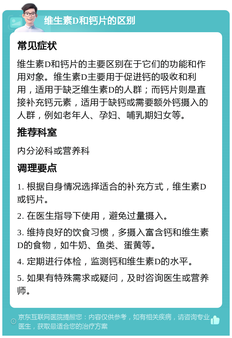 维生素D和钙片的区别 常见症状 维生素D和钙片的主要区别在于它们的功能和作用对象。维生素D主要用于促进钙的吸收和利用，适用于缺乏维生素D的人群；而钙片则是直接补充钙元素，适用于缺钙或需要额外钙摄入的人群，例如老年人、孕妇、哺乳期妇女等。 推荐科室 内分泌科或营养科 调理要点 1. 根据自身情况选择适合的补充方式，维生素D或钙片。 2. 在医生指导下使用，避免过量摄入。 3. 维持良好的饮食习惯，多摄入富含钙和维生素D的食物，如牛奶、鱼类、蛋黄等。 4. 定期进行体检，监测钙和维生素D的水平。 5. 如果有特殊需求或疑问，及时咨询医生或营养师。