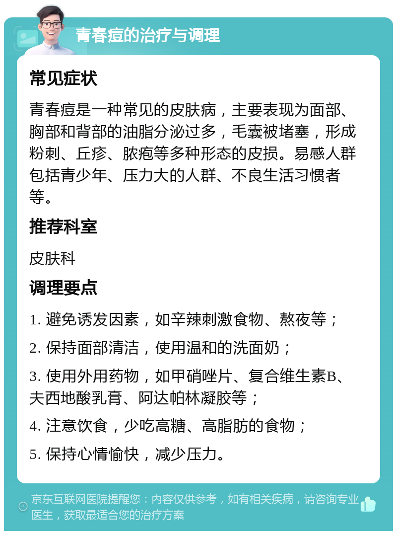 青春痘的治疗与调理 常见症状 青春痘是一种常见的皮肤病，主要表现为面部、胸部和背部的油脂分泌过多，毛囊被堵塞，形成粉刺、丘疹、脓疱等多种形态的皮损。易感人群包括青少年、压力大的人群、不良生活习惯者等。 推荐科室 皮肤科 调理要点 1. 避免诱发因素，如辛辣刺激食物、熬夜等； 2. 保持面部清洁，使用温和的洗面奶； 3. 使用外用药物，如甲硝唑片、复合维生素B、夫西地酸乳膏、阿达帕林凝胶等； 4. 注意饮食，少吃高糖、高脂肪的食物； 5. 保持心情愉快，减少压力。