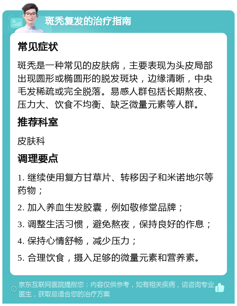 斑秃复发的治疗指南 常见症状 斑秃是一种常见的皮肤病，主要表现为头皮局部出现圆形或椭圆形的脱发斑块，边缘清晰，中央毛发稀疏或完全脱落。易感人群包括长期熬夜、压力大、饮食不均衡、缺乏微量元素等人群。 推荐科室 皮肤科 调理要点 1. 继续使用复方甘草片、转移因子和米诺地尔等药物； 2. 加入养血生发胶囊，例如敬修堂品牌； 3. 调整生活习惯，避免熬夜，保持良好的作息； 4. 保持心情舒畅，减少压力； 5. 合理饮食，摄入足够的微量元素和营养素。