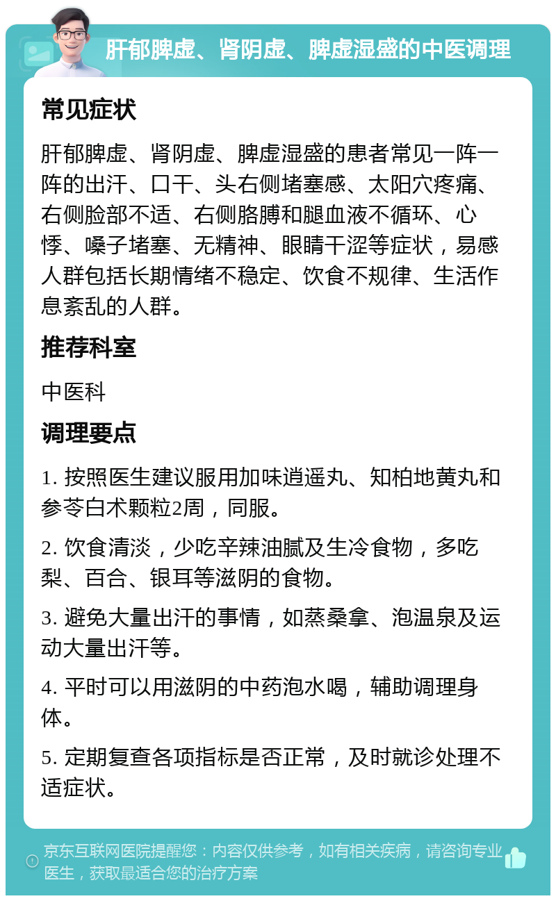 肝郁脾虚、肾阴虚、脾虚湿盛的中医调理 常见症状 肝郁脾虚、肾阴虚、脾虚湿盛的患者常见一阵一阵的出汗、口干、头右侧堵塞感、太阳穴疼痛、右侧脸部不适、右侧胳膊和腿血液不循环、心悸、嗓子堵塞、无精神、眼睛干涩等症状，易感人群包括长期情绪不稳定、饮食不规律、生活作息紊乱的人群。 推荐科室 中医科 调理要点 1. 按照医生建议服用加味逍遥丸、知柏地黄丸和参苓白术颗粒2周，同服。 2. 饮食清淡，少吃辛辣油腻及生冷食物，多吃梨、百合、银耳等滋阴的食物。 3. 避免大量出汗的事情，如蒸桑拿、泡温泉及运动大量出汗等。 4. 平时可以用滋阴的中药泡水喝，辅助调理身体。 5. 定期复查各项指标是否正常，及时就诊处理不适症状。