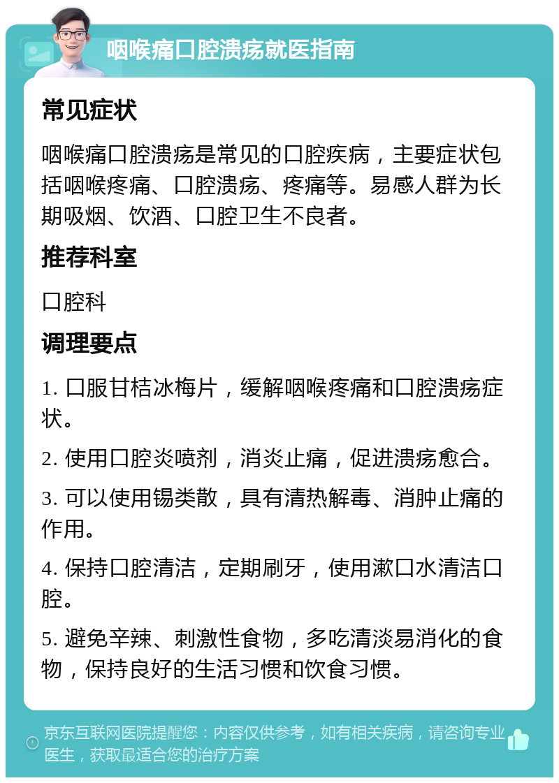 咽喉痛口腔溃疡就医指南 常见症状 咽喉痛口腔溃疡是常见的口腔疾病，主要症状包括咽喉疼痛、口腔溃疡、疼痛等。易感人群为长期吸烟、饮酒、口腔卫生不良者。 推荐科室 口腔科 调理要点 1. 口服甘桔冰梅片，缓解咽喉疼痛和口腔溃疡症状。 2. 使用口腔炎喷剂，消炎止痛，促进溃疡愈合。 3. 可以使用锡类散，具有清热解毒、消肿止痛的作用。 4. 保持口腔清洁，定期刷牙，使用漱口水清洁口腔。 5. 避免辛辣、刺激性食物，多吃清淡易消化的食物，保持良好的生活习惯和饮食习惯。