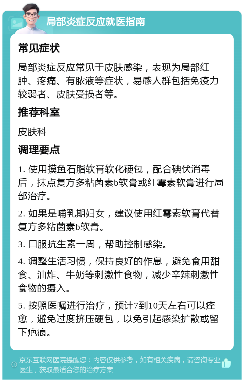 局部炎症反应就医指南 常见症状 局部炎症反应常见于皮肤感染，表现为局部红肿、疼痛、有脓液等症状，易感人群包括免疫力较弱者、皮肤受损者等。 推荐科室 皮肤科 调理要点 1. 使用摸鱼石脂软膏软化硬包，配合碘伏消毒后，抹点复方多粘菌素b软膏或红霉素软膏进行局部治疗。 2. 如果是哺乳期妇女，建议使用红霉素软膏代替复方多粘菌素b软膏。 3. 口服抗生素一周，帮助控制感染。 4. 调整生活习惯，保持良好的作息，避免食用甜食、油炸、牛奶等刺激性食物，减少辛辣刺激性食物的摄入。 5. 按照医嘱进行治疗，预计7到10天左右可以痊愈，避免过度挤压硬包，以免引起感染扩散或留下疤痕。