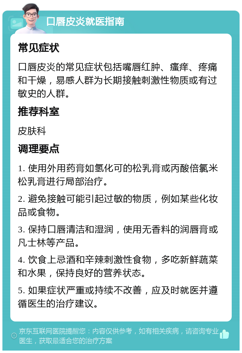 口唇皮炎就医指南 常见症状 口唇皮炎的常见症状包括嘴唇红肿、瘙痒、疼痛和干燥，易感人群为长期接触刺激性物质或有过敏史的人群。 推荐科室 皮肤科 调理要点 1. 使用外用药膏如氢化可的松乳膏或丙酸倍氯米松乳膏进行局部治疗。 2. 避免接触可能引起过敏的物质，例如某些化妆品或食物。 3. 保持口唇清洁和湿润，使用无香料的润唇膏或凡士林等产品。 4. 饮食上忌酒和辛辣刺激性食物，多吃新鲜蔬菜和水果，保持良好的营养状态。 5. 如果症状严重或持续不改善，应及时就医并遵循医生的治疗建议。