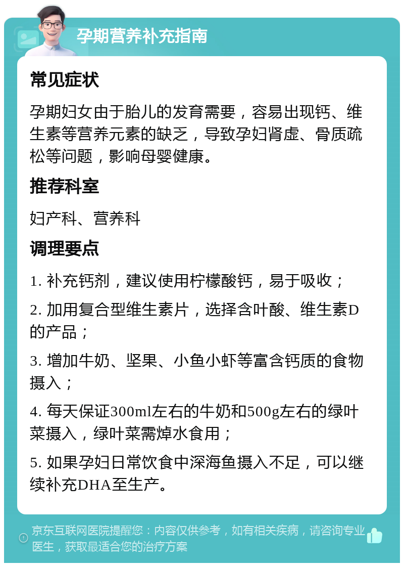 孕期营养补充指南 常见症状 孕期妇女由于胎儿的发育需要，容易出现钙、维生素等营养元素的缺乏，导致孕妇肾虚、骨质疏松等问题，影响母婴健康。 推荐科室 妇产科、营养科 调理要点 1. 补充钙剂，建议使用柠檬酸钙，易于吸收； 2. 加用复合型维生素片，选择含叶酸、维生素D的产品； 3. 增加牛奶、坚果、小鱼小虾等富含钙质的食物摄入； 4. 每天保证300ml左右的牛奶和500g左右的绿叶菜摄入，绿叶菜需焯水食用； 5. 如果孕妇日常饮食中深海鱼摄入不足，可以继续补充DHA至生产。