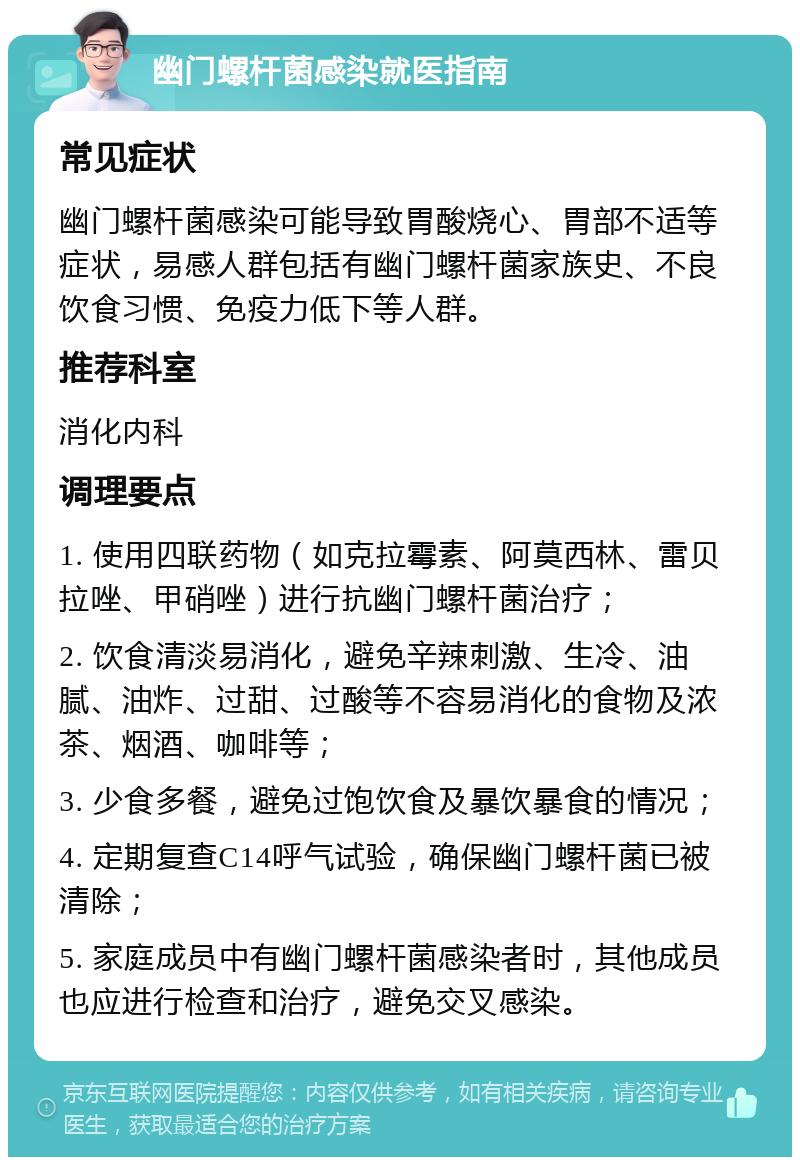 幽门螺杆菌感染就医指南 常见症状 幽门螺杆菌感染可能导致胃酸烧心、胃部不适等症状，易感人群包括有幽门螺杆菌家族史、不良饮食习惯、免疫力低下等人群。 推荐科室 消化内科 调理要点 1. 使用四联药物（如克拉霉素、阿莫西林、雷贝拉唑、甲硝唑）进行抗幽门螺杆菌治疗； 2. 饮食清淡易消化，避免辛辣刺激、生冷、油腻、油炸、过甜、过酸等不容易消化的食物及浓茶、烟酒、咖啡等； 3. 少食多餐，避免过饱饮食及暴饮暴食的情况； 4. 定期复查C14呼气试验，确保幽门螺杆菌已被清除； 5. 家庭成员中有幽门螺杆菌感染者时，其他成员也应进行检查和治疗，避免交叉感染。