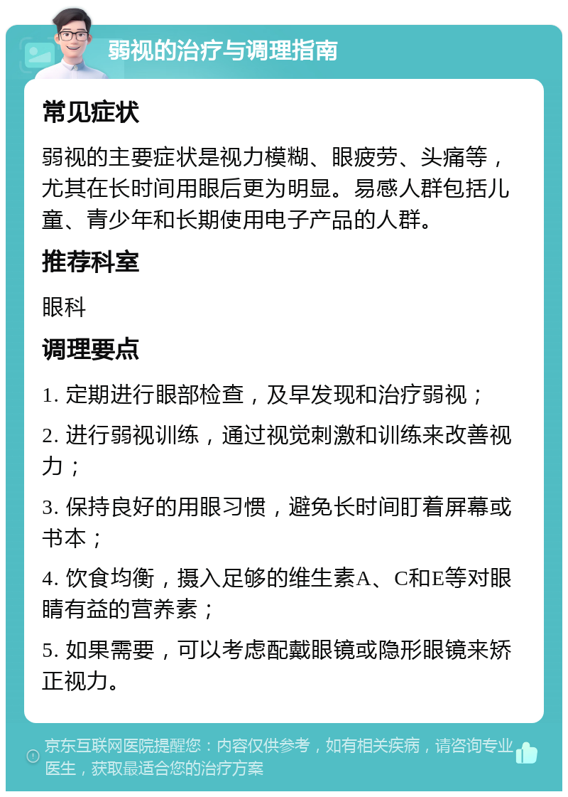 弱视的治疗与调理指南 常见症状 弱视的主要症状是视力模糊、眼疲劳、头痛等，尤其在长时间用眼后更为明显。易感人群包括儿童、青少年和长期使用电子产品的人群。 推荐科室 眼科 调理要点 1. 定期进行眼部检查，及早发现和治疗弱视； 2. 进行弱视训练，通过视觉刺激和训练来改善视力； 3. 保持良好的用眼习惯，避免长时间盯着屏幕或书本； 4. 饮食均衡，摄入足够的维生素A、C和E等对眼睛有益的营养素； 5. 如果需要，可以考虑配戴眼镜或隐形眼镜来矫正视力。