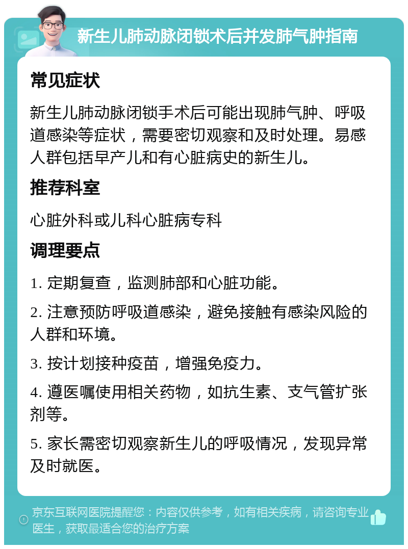 新生儿肺动脉闭锁术后并发肺气肿指南 常见症状 新生儿肺动脉闭锁手术后可能出现肺气肿、呼吸道感染等症状，需要密切观察和及时处理。易感人群包括早产儿和有心脏病史的新生儿。 推荐科室 心脏外科或儿科心脏病专科 调理要点 1. 定期复查，监测肺部和心脏功能。 2. 注意预防呼吸道感染，避免接触有感染风险的人群和环境。 3. 按计划接种疫苗，增强免疫力。 4. 遵医嘱使用相关药物，如抗生素、支气管扩张剂等。 5. 家长需密切观察新生儿的呼吸情况，发现异常及时就医。