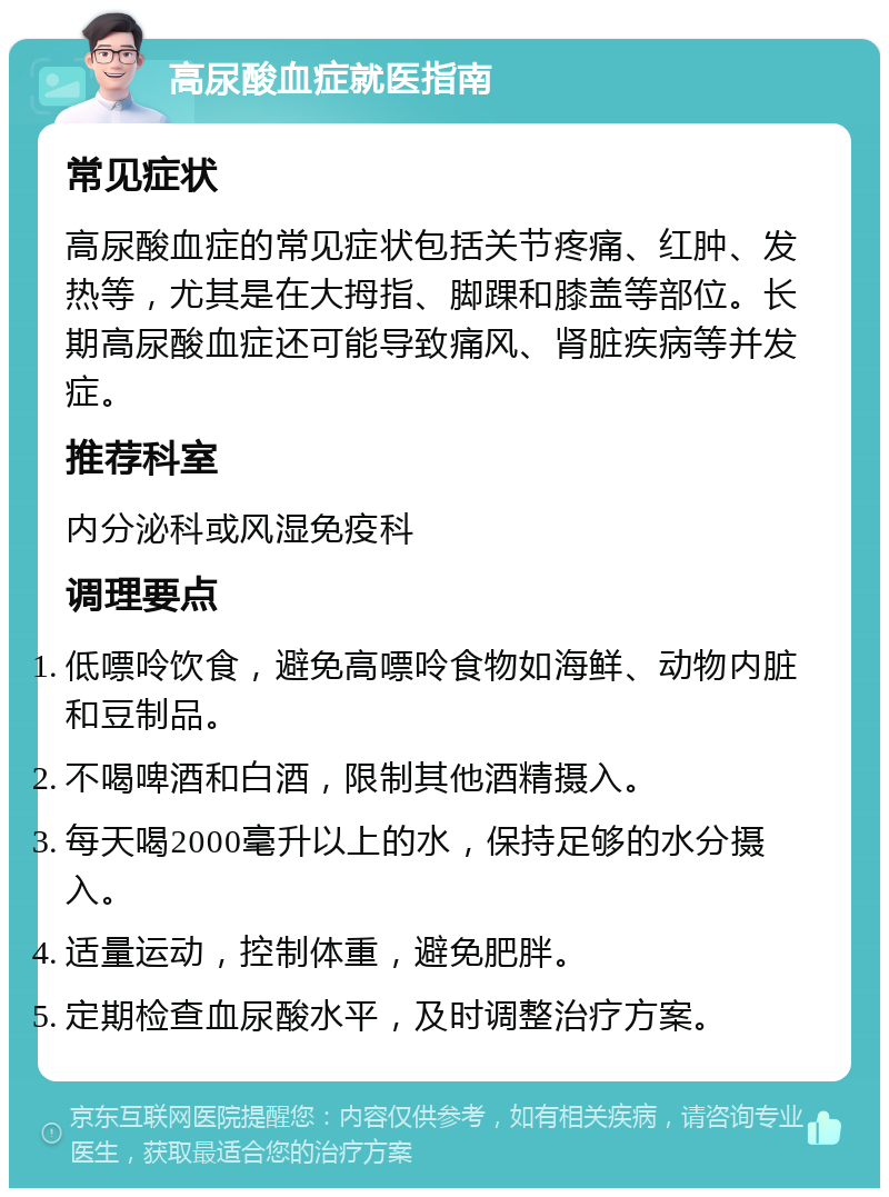 高尿酸血症就医指南 常见症状 高尿酸血症的常见症状包括关节疼痛、红肿、发热等，尤其是在大拇指、脚踝和膝盖等部位。长期高尿酸血症还可能导致痛风、肾脏疾病等并发症。 推荐科室 内分泌科或风湿免疫科 调理要点 低嘌呤饮食，避免高嘌呤食物如海鲜、动物内脏和豆制品。 不喝啤酒和白酒，限制其他酒精摄入。 每天喝2000毫升以上的水，保持足够的水分摄入。 适量运动，控制体重，避免肥胖。 定期检查血尿酸水平，及时调整治疗方案。