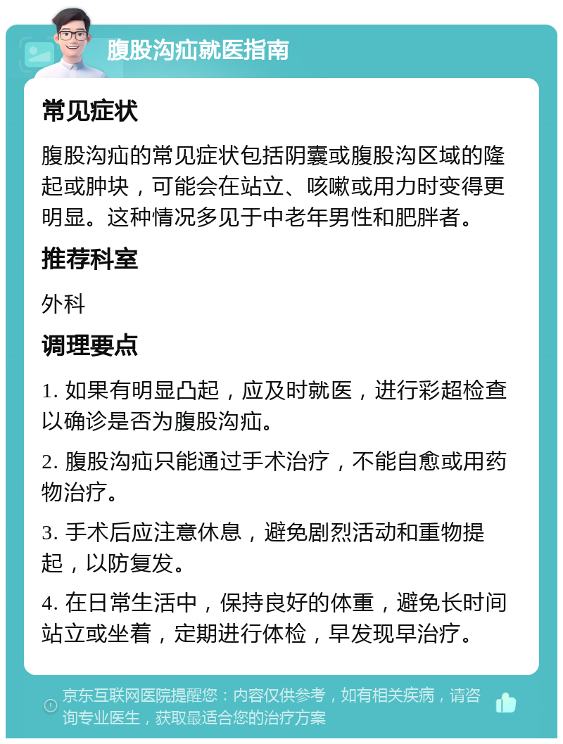 腹股沟疝就医指南 常见症状 腹股沟疝的常见症状包括阴囊或腹股沟区域的隆起或肿块，可能会在站立、咳嗽或用力时变得更明显。这种情况多见于中老年男性和肥胖者。 推荐科室 外科 调理要点 1. 如果有明显凸起，应及时就医，进行彩超检查以确诊是否为腹股沟疝。 2. 腹股沟疝只能通过手术治疗，不能自愈或用药物治疗。 3. 手术后应注意休息，避免剧烈活动和重物提起，以防复发。 4. 在日常生活中，保持良好的体重，避免长时间站立或坐着，定期进行体检，早发现早治疗。