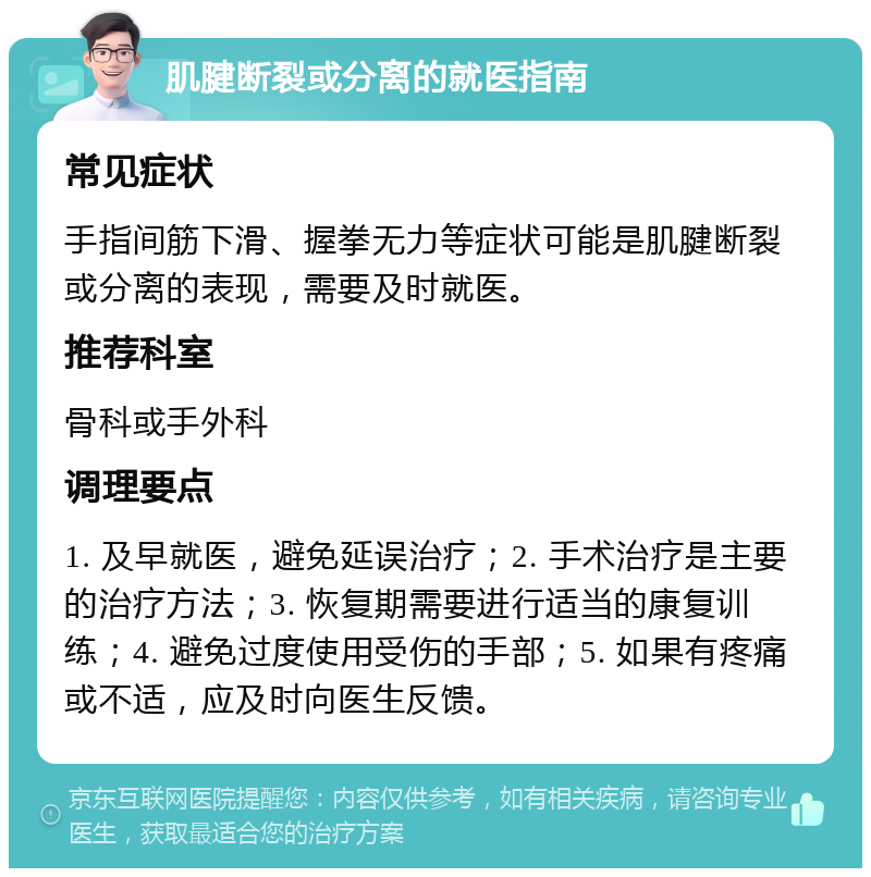 肌腱断裂或分离的就医指南 常见症状 手指间筋下滑、握拳无力等症状可能是肌腱断裂或分离的表现，需要及时就医。 推荐科室 骨科或手外科 调理要点 1. 及早就医，避免延误治疗；2. 手术治疗是主要的治疗方法；3. 恢复期需要进行适当的康复训练；4. 避免过度使用受伤的手部；5. 如果有疼痛或不适，应及时向医生反馈。