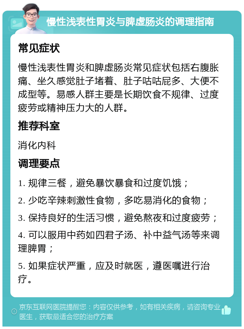 慢性浅表性胃炎与脾虚肠炎的调理指南 常见症状 慢性浅表性胃炎和脾虚肠炎常见症状包括右腹胀痛、坐久感觉肚子堵着、肚子咕咕屁多、大便不成型等。易感人群主要是长期饮食不规律、过度疲劳或精神压力大的人群。 推荐科室 消化内科 调理要点 1. 规律三餐，避免暴饮暴食和过度饥饿； 2. 少吃辛辣刺激性食物，多吃易消化的食物； 3. 保持良好的生活习惯，避免熬夜和过度疲劳； 4. 可以服用中药如四君子汤、补中益气汤等来调理脾胃； 5. 如果症状严重，应及时就医，遵医嘱进行治疗。