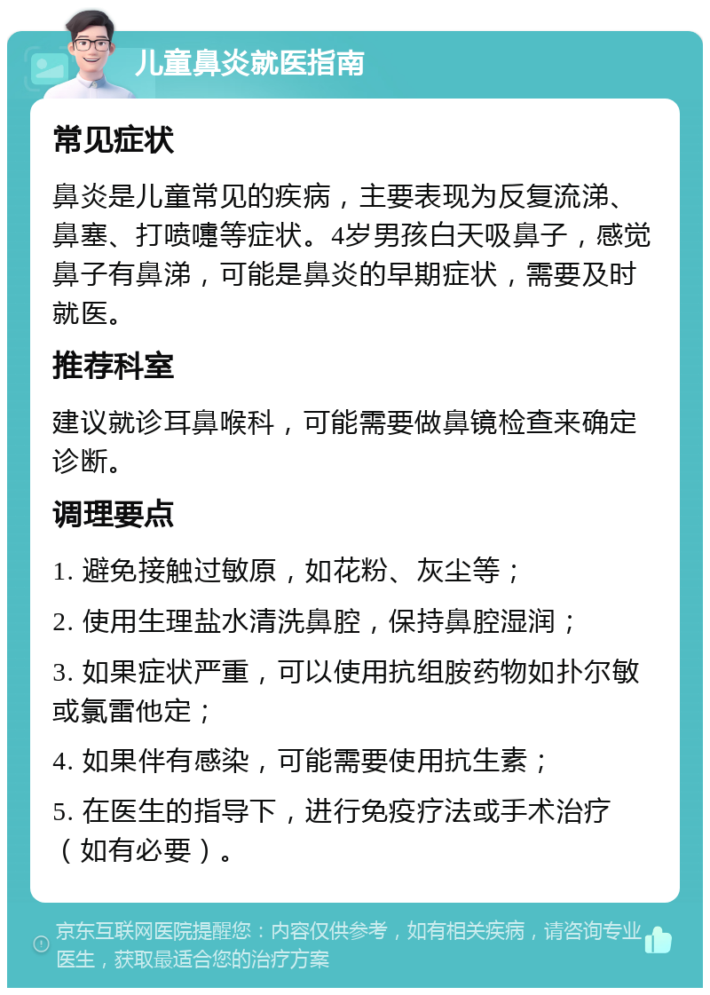 儿童鼻炎就医指南 常见症状 鼻炎是儿童常见的疾病，主要表现为反复流涕、鼻塞、打喷嚏等症状。4岁男孩白天吸鼻子，感觉鼻子有鼻涕，可能是鼻炎的早期症状，需要及时就医。 推荐科室 建议就诊耳鼻喉科，可能需要做鼻镜检查来确定诊断。 调理要点 1. 避免接触过敏原，如花粉、灰尘等； 2. 使用生理盐水清洗鼻腔，保持鼻腔湿润； 3. 如果症状严重，可以使用抗组胺药物如扑尔敏或氯雷他定； 4. 如果伴有感染，可能需要使用抗生素； 5. 在医生的指导下，进行免疫疗法或手术治疗（如有必要）。