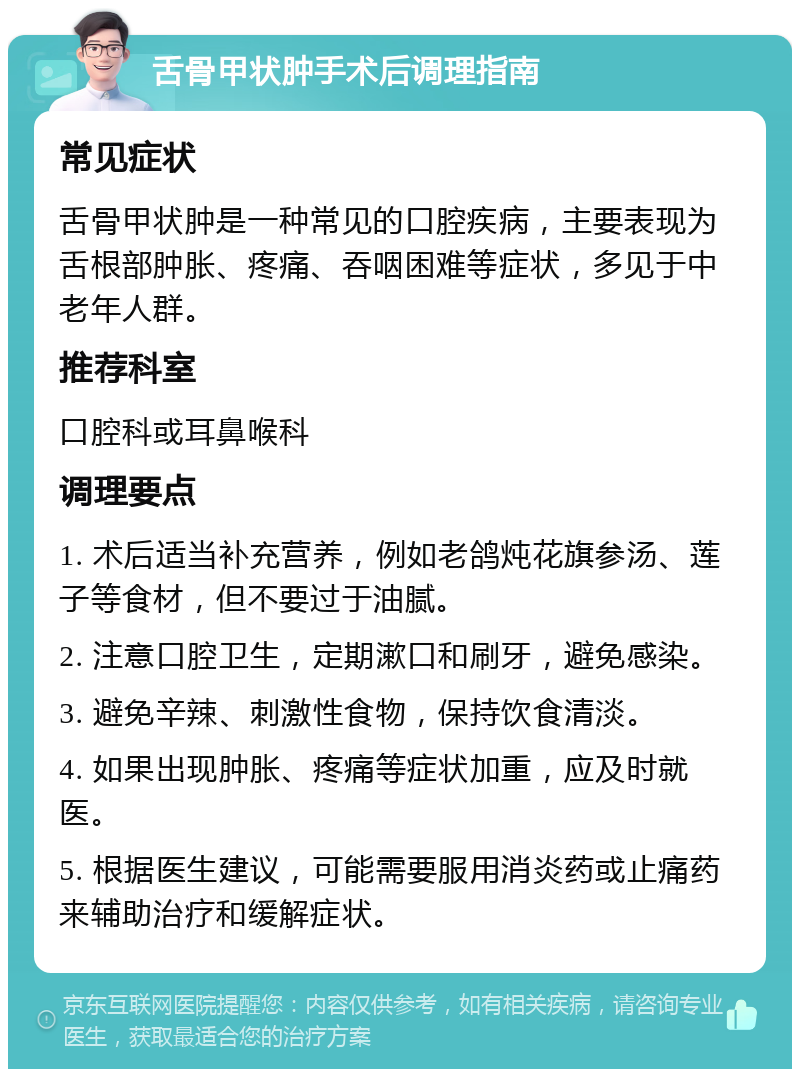 舌骨甲状肿手术后调理指南 常见症状 舌骨甲状肿是一种常见的口腔疾病，主要表现为舌根部肿胀、疼痛、吞咽困难等症状，多见于中老年人群。 推荐科室 口腔科或耳鼻喉科 调理要点 1. 术后适当补充营养，例如老鸽炖花旗参汤、莲子等食材，但不要过于油腻。 2. 注意口腔卫生，定期漱口和刷牙，避免感染。 3. 避免辛辣、刺激性食物，保持饮食清淡。 4. 如果出现肿胀、疼痛等症状加重，应及时就医。 5. 根据医生建议，可能需要服用消炎药或止痛药来辅助治疗和缓解症状。