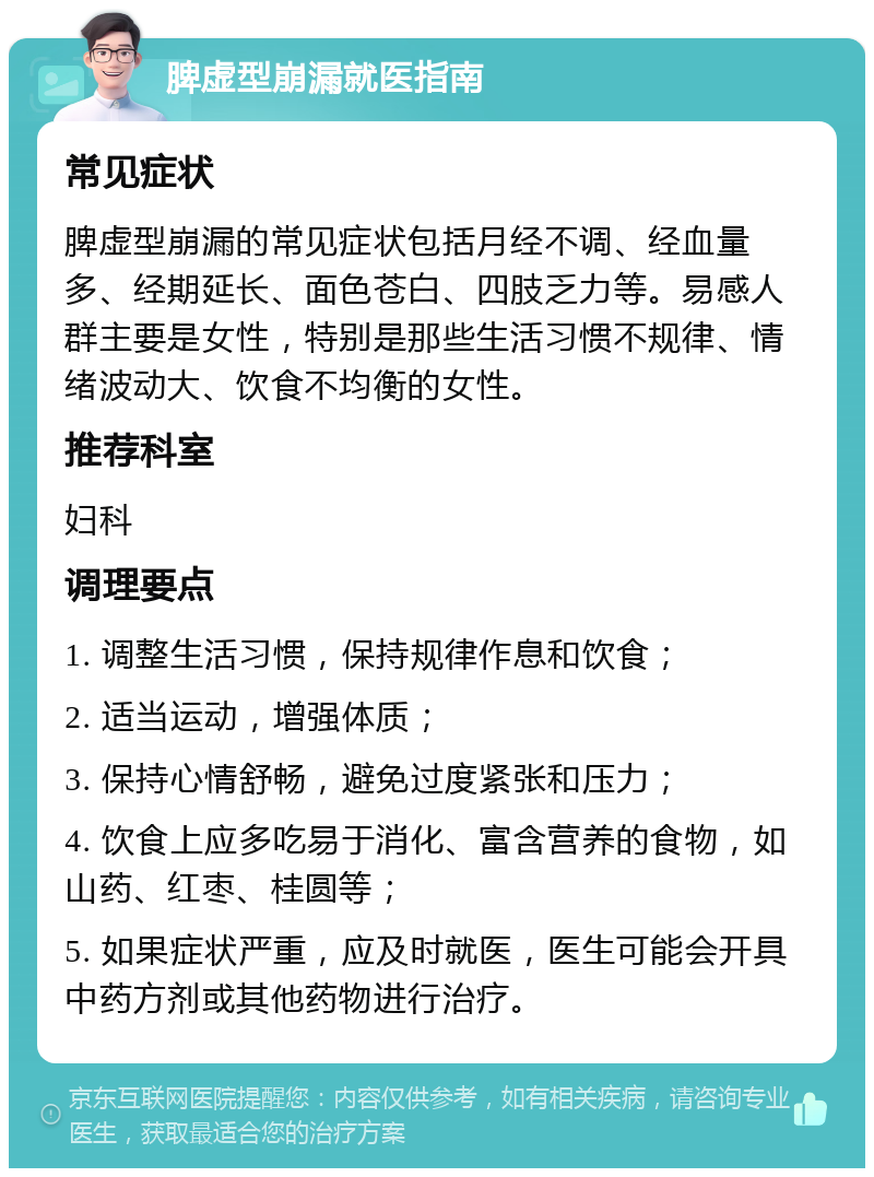 脾虚型崩漏就医指南 常见症状 脾虚型崩漏的常见症状包括月经不调、经血量多、经期延长、面色苍白、四肢乏力等。易感人群主要是女性，特别是那些生活习惯不规律、情绪波动大、饮食不均衡的女性。 推荐科室 妇科 调理要点 1. 调整生活习惯，保持规律作息和饮食； 2. 适当运动，增强体质； 3. 保持心情舒畅，避免过度紧张和压力； 4. 饮食上应多吃易于消化、富含营养的食物，如山药、红枣、桂圆等； 5. 如果症状严重，应及时就医，医生可能会开具中药方剂或其他药物进行治疗。