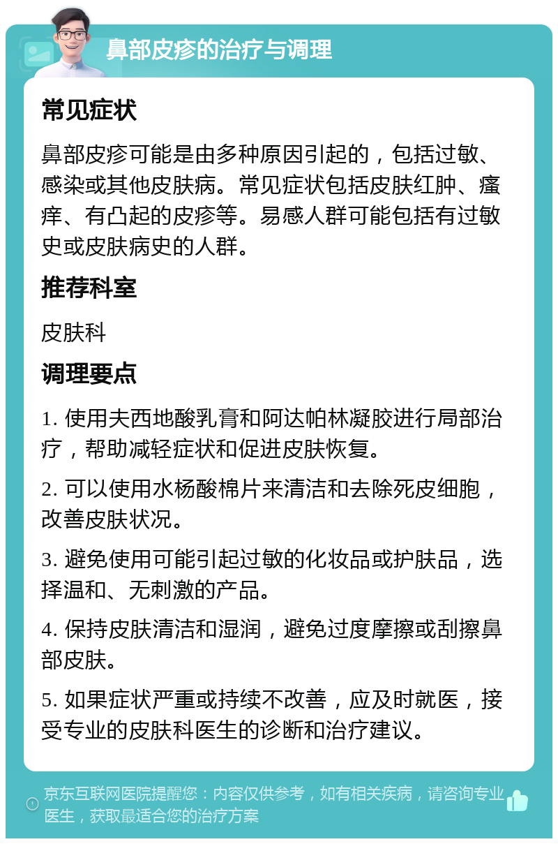 鼻部皮疹的治疗与调理 常见症状 鼻部皮疹可能是由多种原因引起的，包括过敏、感染或其他皮肤病。常见症状包括皮肤红肿、瘙痒、有凸起的皮疹等。易感人群可能包括有过敏史或皮肤病史的人群。 推荐科室 皮肤科 调理要点 1. 使用夫西地酸乳膏和阿达帕林凝胶进行局部治疗，帮助减轻症状和促进皮肤恢复。 2. 可以使用水杨酸棉片来清洁和去除死皮细胞，改善皮肤状况。 3. 避免使用可能引起过敏的化妆品或护肤品，选择温和、无刺激的产品。 4. 保持皮肤清洁和湿润，避免过度摩擦或刮擦鼻部皮肤。 5. 如果症状严重或持续不改善，应及时就医，接受专业的皮肤科医生的诊断和治疗建议。