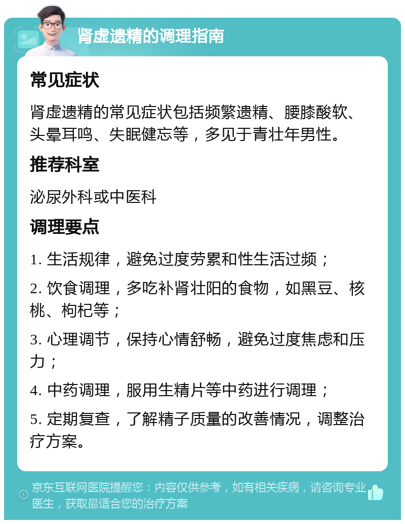 肾虚遗精的调理指南 常见症状 肾虚遗精的常见症状包括频繁遗精、腰膝酸软、头晕耳鸣、失眠健忘等，多见于青壮年男性。 推荐科室 泌尿外科或中医科 调理要点 1. 生活规律，避免过度劳累和性生活过频； 2. 饮食调理，多吃补肾壮阳的食物，如黑豆、核桃、枸杞等； 3. 心理调节，保持心情舒畅，避免过度焦虑和压力； 4. 中药调理，服用生精片等中药进行调理； 5. 定期复查，了解精子质量的改善情况，调整治疗方案。