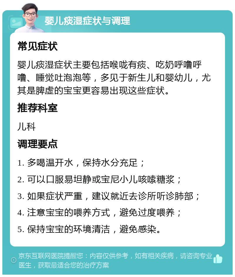 婴儿痰湿症状与调理 常见症状 婴儿痰湿症状主要包括喉咙有痰、吃奶呼噜呼噜、睡觉吐泡泡等，多见于新生儿和婴幼儿，尤其是脾虚的宝宝更容易出现这些症状。 推荐科室 儿科 调理要点 1. 多喝温开水，保持水分充足； 2. 可以口服易坦静或宝尼小儿咳嗦糖浆； 3. 如果症状严重，建议就近去诊所听诊肺部； 4. 注意宝宝的喂养方式，避免过度喂养； 5. 保持宝宝的环境清洁，避免感染。