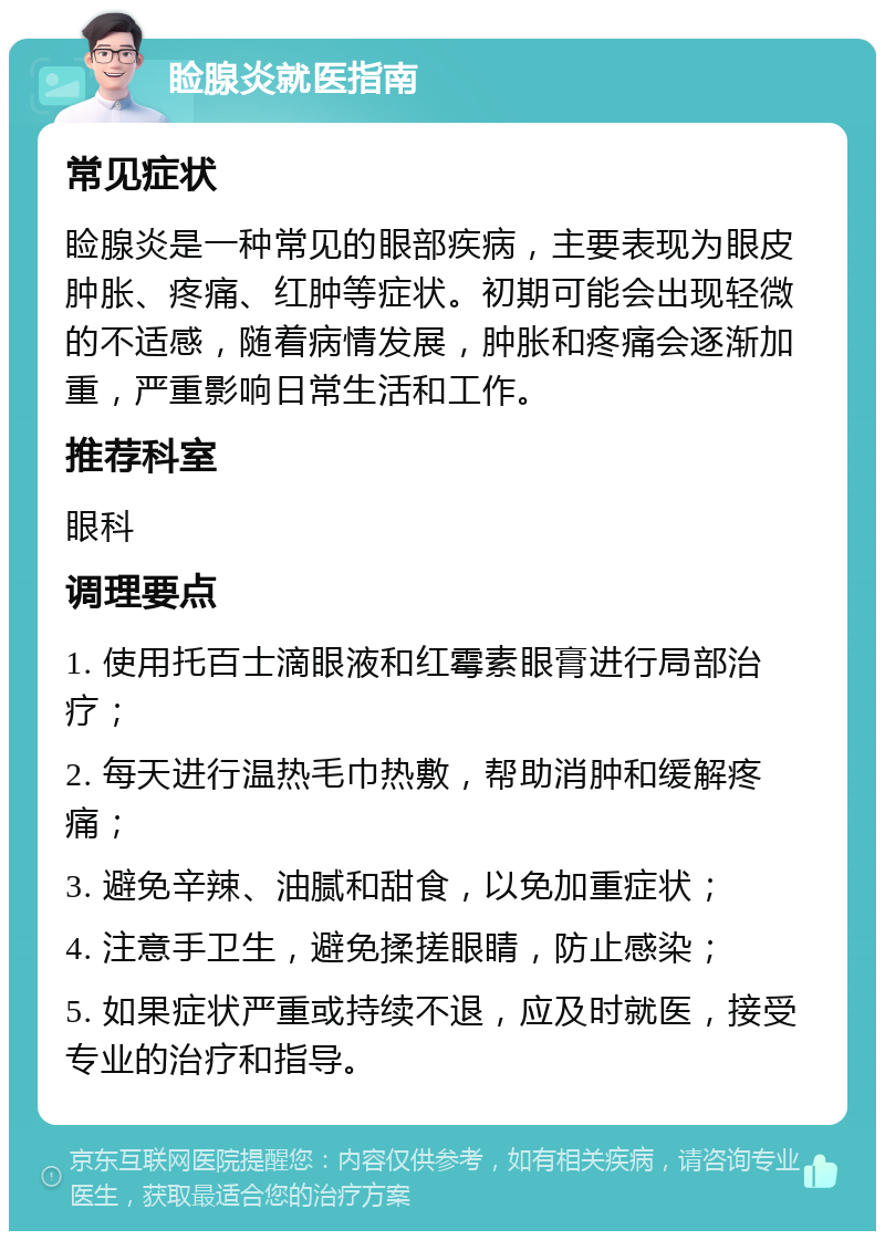 睑腺炎就医指南 常见症状 睑腺炎是一种常见的眼部疾病，主要表现为眼皮肿胀、疼痛、红肿等症状。初期可能会出现轻微的不适感，随着病情发展，肿胀和疼痛会逐渐加重，严重影响日常生活和工作。 推荐科室 眼科 调理要点 1. 使用托百士滴眼液和红霉素眼膏进行局部治疗； 2. 每天进行温热毛巾热敷，帮助消肿和缓解疼痛； 3. 避免辛辣、油腻和甜食，以免加重症状； 4. 注意手卫生，避免揉搓眼睛，防止感染； 5. 如果症状严重或持续不退，应及时就医，接受专业的治疗和指导。