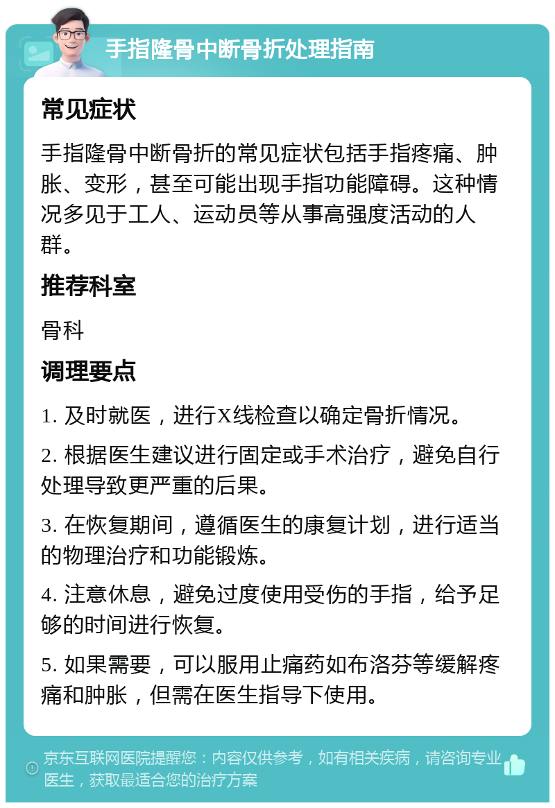 手指隆骨中断骨折处理指南 常见症状 手指隆骨中断骨折的常见症状包括手指疼痛、肿胀、变形，甚至可能出现手指功能障碍。这种情况多见于工人、运动员等从事高强度活动的人群。 推荐科室 骨科 调理要点 1. 及时就医，进行X线检查以确定骨折情况。 2. 根据医生建议进行固定或手术治疗，避免自行处理导致更严重的后果。 3. 在恢复期间，遵循医生的康复计划，进行适当的物理治疗和功能锻炼。 4. 注意休息，避免过度使用受伤的手指，给予足够的时间进行恢复。 5. 如果需要，可以服用止痛药如布洛芬等缓解疼痛和肿胀，但需在医生指导下使用。