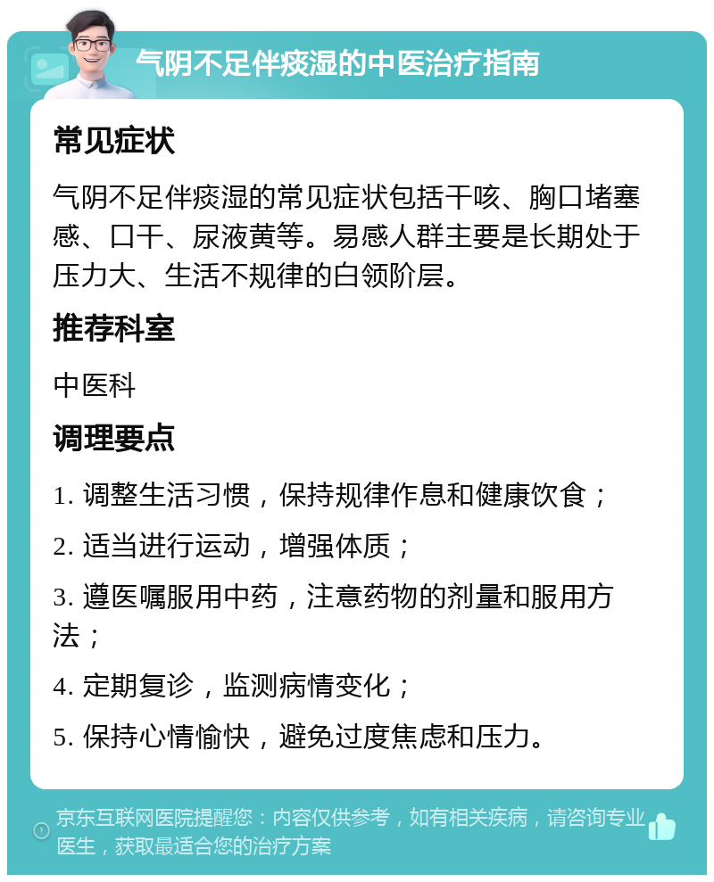 气阴不足伴痰湿的中医治疗指南 常见症状 气阴不足伴痰湿的常见症状包括干咳、胸口堵塞感、口干、尿液黄等。易感人群主要是长期处于压力大、生活不规律的白领阶层。 推荐科室 中医科 调理要点 1. 调整生活习惯，保持规律作息和健康饮食； 2. 适当进行运动，增强体质； 3. 遵医嘱服用中药，注意药物的剂量和服用方法； 4. 定期复诊，监测病情变化； 5. 保持心情愉快，避免过度焦虑和压力。