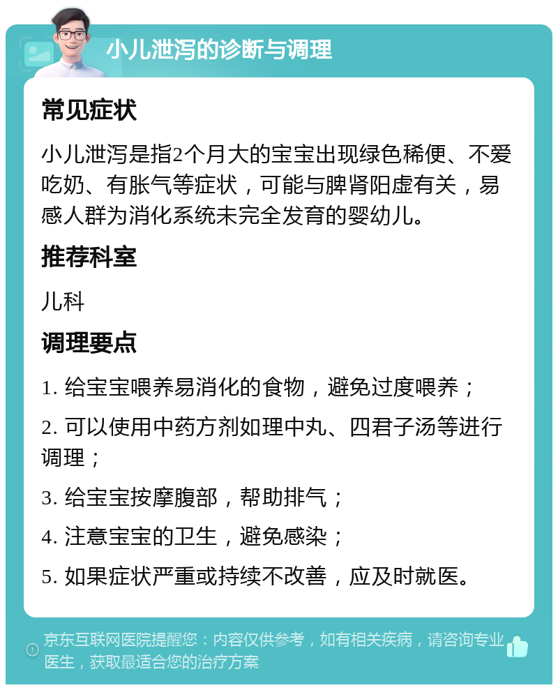 小儿泄泻的诊断与调理 常见症状 小儿泄泻是指2个月大的宝宝出现绿色稀便、不爱吃奶、有胀气等症状，可能与脾肾阳虚有关，易感人群为消化系统未完全发育的婴幼儿。 推荐科室 儿科 调理要点 1. 给宝宝喂养易消化的食物，避免过度喂养； 2. 可以使用中药方剂如理中丸、四君子汤等进行调理； 3. 给宝宝按摩腹部，帮助排气； 4. 注意宝宝的卫生，避免感染； 5. 如果症状严重或持续不改善，应及时就医。