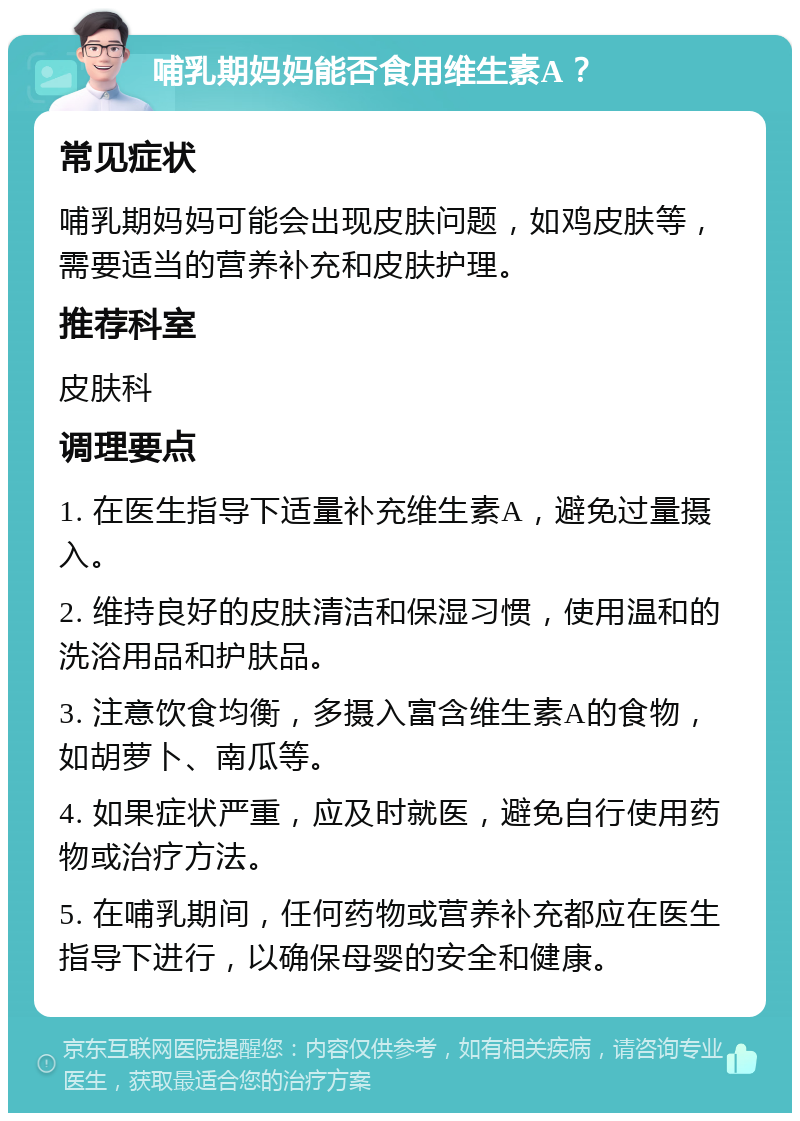 哺乳期妈妈能否食用维生素A？ 常见症状 哺乳期妈妈可能会出现皮肤问题，如鸡皮肤等，需要适当的营养补充和皮肤护理。 推荐科室 皮肤科 调理要点 1. 在医生指导下适量补充维生素A，避免过量摄入。 2. 维持良好的皮肤清洁和保湿习惯，使用温和的洗浴用品和护肤品。 3. 注意饮食均衡，多摄入富含维生素A的食物，如胡萝卜、南瓜等。 4. 如果症状严重，应及时就医，避免自行使用药物或治疗方法。 5. 在哺乳期间，任何药物或营养补充都应在医生指导下进行，以确保母婴的安全和健康。