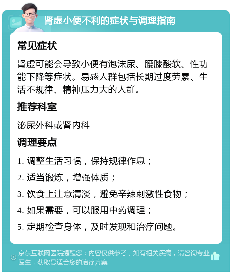 肾虚小便不利的症状与调理指南 常见症状 肾虚可能会导致小便有泡沫尿、腰膝酸软、性功能下降等症状。易感人群包括长期过度劳累、生活不规律、精神压力大的人群。 推荐科室 泌尿外科或肾内科 调理要点 1. 调整生活习惯，保持规律作息； 2. 适当锻炼，增强体质； 3. 饮食上注意清淡，避免辛辣刺激性食物； 4. 如果需要，可以服用中药调理； 5. 定期检查身体，及时发现和治疗问题。