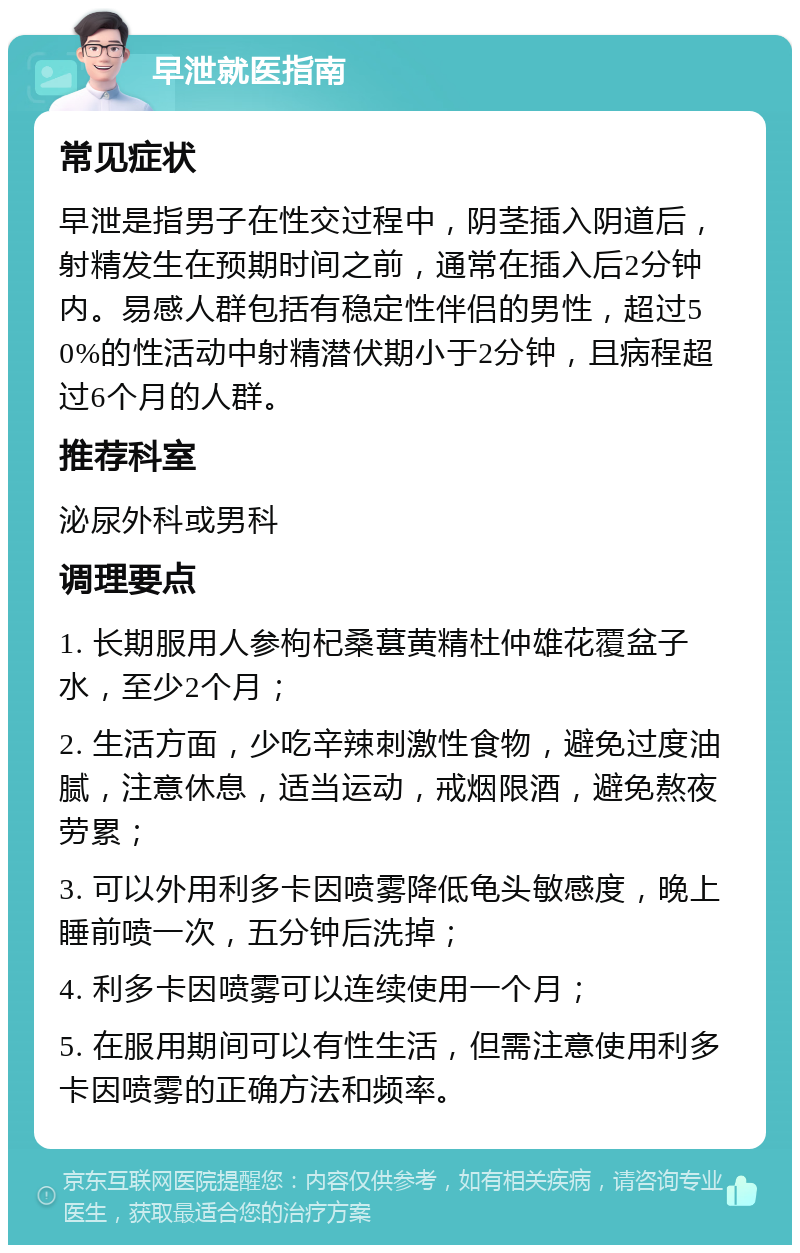 早泄就医指南 常见症状 早泄是指男子在性交过程中，阴茎插入阴道后，射精发生在预期时间之前，通常在插入后2分钟内。易感人群包括有稳定性伴侣的男性，超过50%的性活动中射精潜伏期小于2分钟，且病程超过6个月的人群。 推荐科室 泌尿外科或男科 调理要点 1. 长期服用人参枸杞桑葚黄精杜仲雄花覆盆子水，至少2个月； 2. 生活方面，少吃辛辣刺激性食物，避免过度油腻，注意休息，适当运动，戒烟限酒，避免熬夜劳累； 3. 可以外用利多卡因喷雾降低龟头敏感度，晚上睡前喷一次，五分钟后洗掉； 4. 利多卡因喷雾可以连续使用一个月； 5. 在服用期间可以有性生活，但需注意使用利多卡因喷雾的正确方法和频率。