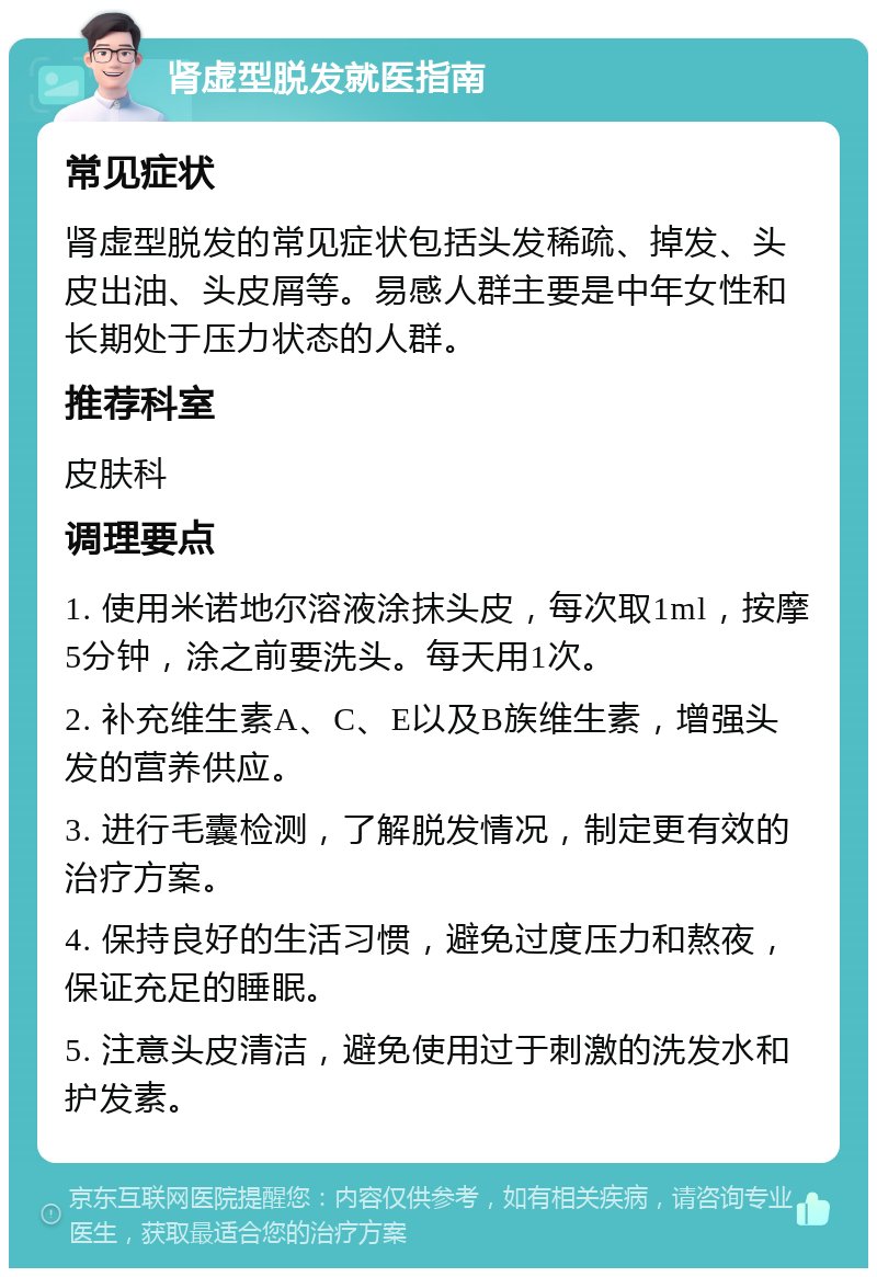 肾虚型脱发就医指南 常见症状 肾虚型脱发的常见症状包括头发稀疏、掉发、头皮出油、头皮屑等。易感人群主要是中年女性和长期处于压力状态的人群。 推荐科室 皮肤科 调理要点 1. 使用米诺地尔溶液涂抹头皮，每次取1ml，按摩5分钟，涂之前要洗头。每天用1次。 2. 补充维生素A、C、E以及B族维生素，增强头发的营养供应。 3. 进行毛囊检测，了解脱发情况，制定更有效的治疗方案。 4. 保持良好的生活习惯，避免过度压力和熬夜，保证充足的睡眠。 5. 注意头皮清洁，避免使用过于刺激的洗发水和护发素。