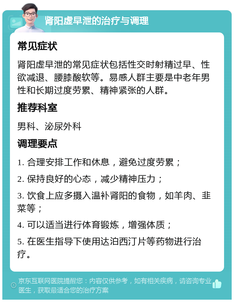 肾阳虚早泄的治疗与调理 常见症状 肾阳虚早泄的常见症状包括性交时射精过早、性欲减退、腰膝酸软等。易感人群主要是中老年男性和长期过度劳累、精神紧张的人群。 推荐科室 男科、泌尿外科 调理要点 1. 合理安排工作和休息，避免过度劳累； 2. 保持良好的心态，减少精神压力； 3. 饮食上应多摄入温补肾阳的食物，如羊肉、韭菜等； 4. 可以适当进行体育锻炼，增强体质； 5. 在医生指导下使用达泊西汀片等药物进行治疗。