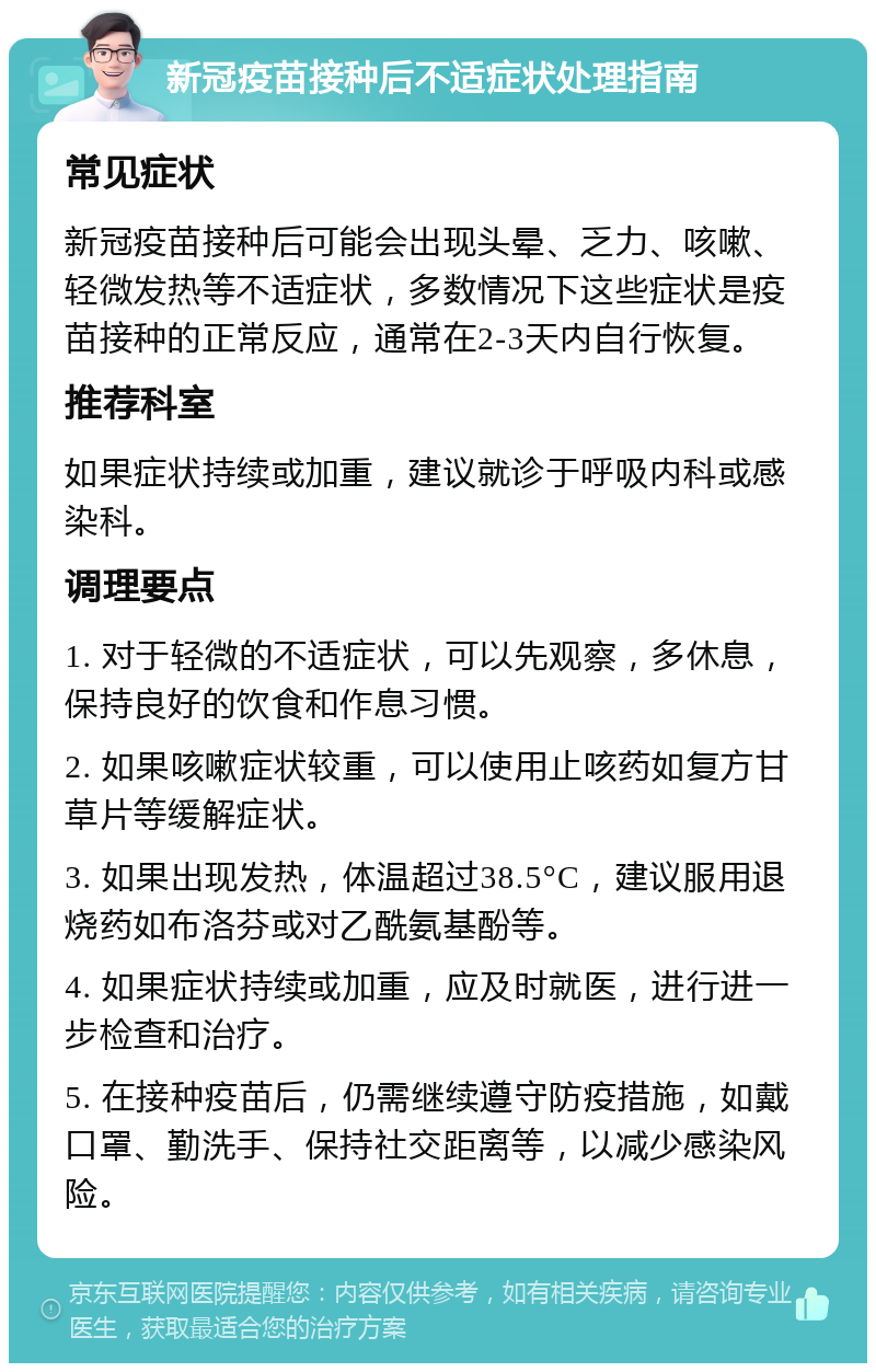 新冠疫苗接种后不适症状处理指南 常见症状 新冠疫苗接种后可能会出现头晕、乏力、咳嗽、轻微发热等不适症状，多数情况下这些症状是疫苗接种的正常反应，通常在2-3天内自行恢复。 推荐科室 如果症状持续或加重，建议就诊于呼吸内科或感染科。 调理要点 1. 对于轻微的不适症状，可以先观察，多休息，保持良好的饮食和作息习惯。 2. 如果咳嗽症状较重，可以使用止咳药如复方甘草片等缓解症状。 3. 如果出现发热，体温超过38.5°C，建议服用退烧药如布洛芬或对乙酰氨基酚等。 4. 如果症状持续或加重，应及时就医，进行进一步检查和治疗。 5. 在接种疫苗后，仍需继续遵守防疫措施，如戴口罩、勤洗手、保持社交距离等，以减少感染风险。